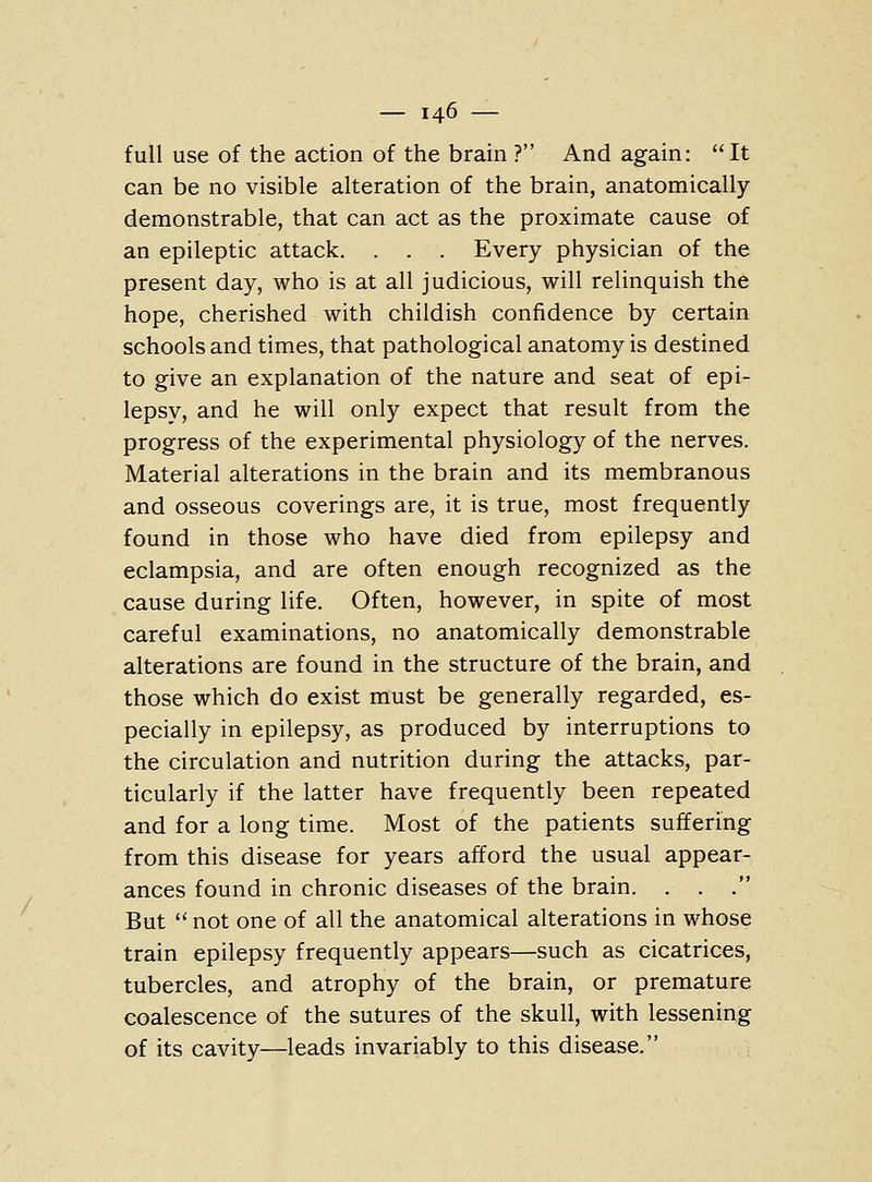 full use of the action of the brain ? And again: It can be no visible alteration of the brain, anatomically demonstrable, that can act as the proximate cause of an epileptic attack. . . . Every physician of the present day, who is at all judicious, will relinquish the hope, cherished with childish confidence by certain schools and times, that pathological anatomy is destined to give an explanation of the nature and seat of epi- lepsy, and he will only expect that result from the progress of the experimental physiology of the nerves. Material alterations in the brain and its membranous and osseous coverings are, it is true, most frequently found in those who have died from epilepsy and eclampsia, and are often enough recognized as the cause during life. Often, however, in spite of most careful examinations, no anatomically demonstrable alterations are found in the structure of the brain, and those which do exist must be generally regarded, es- pecially in epilepsy, as produced by interruptions to the circulation and nutrition during the attacks, par- ticularly if the latter have frequently been repeated and for a long time. Most of the patients suffering from this disease for years afford the usual appear- ances found in chronic diseases of the brain. . . . But  not one of all the anatomical alterations in whose train epilepsy frequently appears—such as cicatrices, tubercles, and atrophy of the brain, or premature coalescence of the sutures of the skull, with lessening of its cavity—leads invariably to this disease.