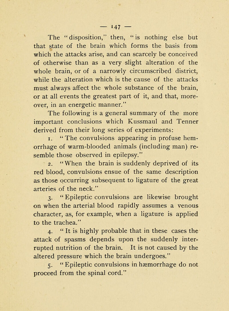 The disposition, then, is nothing else but that state of the brain which forms the basis from which the attacks arise, and can scarcely be conceived of otherwise than as a very slight alteration of the whole brain, or of a narrowly circumscribed district, while the alteration which is the cause of the attacks must always affect the whole substance of the brain, or at all events the greatest part of it, and that, more- over, in an energetic manner. The following is a general summary of the more important conclusions which Kussmaul and Tenner derived from their long series of experiments: 1. The convulsions appearing in profuse hem- orrhage of warm-blooded animals (including man) re- semble those observed in epilepsy. 2. When the brain is suddenly deprived of its red blood, convulsions ensue of the same description as those occurring subsequent to ligature of the great arteries of the neck. 3. '' Epileptic convulsions are likewise brought on when the arterial blood rapidly assumes a venous character, as, for example, when a ligature is applied to the trachea. 4. It is highly probable that in these cases the attack of spasms depends upon the suddenly inter- rupted nutrition of the brain. It is not caused by the altered pressure which the brain undergoes. 5. Epileptic convulsions in haemorrhage do not proceed from the spinal cord.