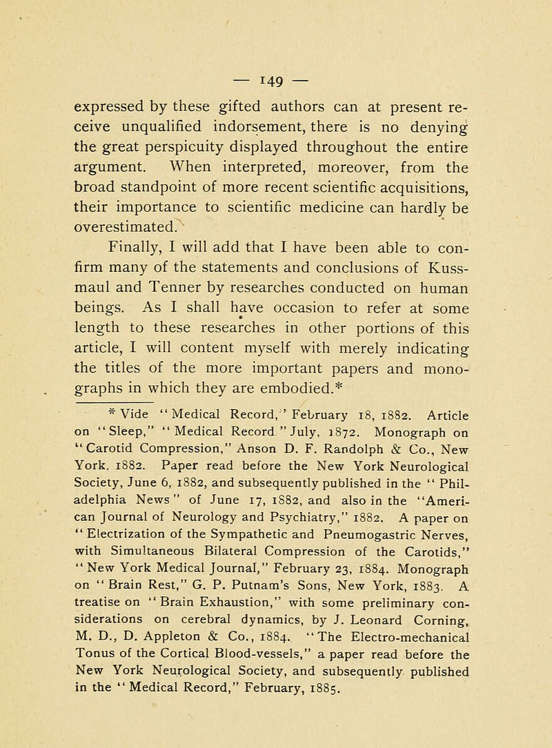 expressed by these gifted authors can at present re- ceive unqualified indorsement, there is no denying the great perspicuity displayed throughout the entire argument. When interpreted, moreover, from the broad standpoint of more recent scientific acquisitions, their importance to scientific medicine can hardly be overestimated. Finally, I will add that I have been able to con- firm many of the statements and conclusions of Kuss- maul and Tenner by researches conducted on human beings. As I shall have occasion to refer at some length to these researches in other portions of this article, I will content myself with merely indicating the titles of the more important papers and mono- graphs in which they are embodied.* * Vide Medical Record, ' February 18,1882. Article on Sleep, Medical Record  July, 1872. Monograph on Carotid Compression, Anson D. F. Randolph & Co., New York. 1882. Paper read before the New York Neurological Society, June 6, 1882, and subsequently published in the  Phil- adelphia News of June 17, 1S82, and also in the Ameri- can Journal of Neurology and Psychiatry, 1882. A paper on  Electrization of the Sympathetic and Pneumogastric Nerves, with Simultaneous Bilateral Compression of the Carotids,  New York Medical Journal, February 23, 1884. Monograph on Brain Rest, G. P. Putnam's Sons, New York, 1883. A treatise on  Brain Exhaustion, with some preliminary con- siderations on cerebral dynamics, by J. Leonard Corning, M. D., D. Appleton & Co., 1884. The Electro-mechanical Tonus of the Cortical Blood-vessels, a paper read before the New York Neurological Society, and subsequently published in the  Medical Record, February, 1885.