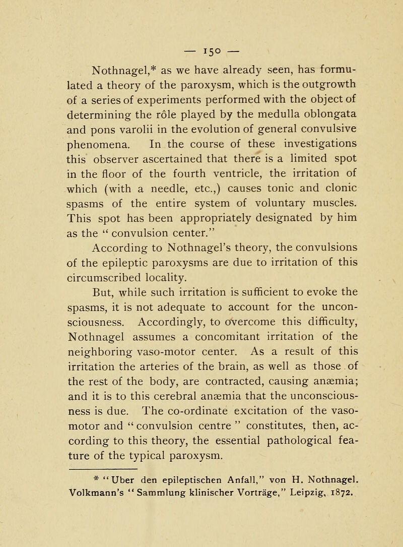 — 15° — Nothnagel,* as we have already seen, has formu- lated a theory of the paroxysm, which is the outgrowth of a series of experiments performed with the object of determining the role played by the medulla oblongata and pons varolii in the evolution of general convulsive phenomena. In the course of these investigations this observer ascertained that there is a limited spot in the floor of the fourth ventricle, the irritation of which (with a needle, etc.,) causes tonic and clonic spasms of the entire system of voluntary muscles. This spot has been appropriately designated by him as the  convulsion center. According to Nothnagel's theory, the convulsions of the epileptic paroxysms are due to irritation of this circumscribed locality. But, while such irritation is sufficient to evoke the spasms, it is not adequate to account for the uncon- sciousness. Accordingly, to overcome this difficulty, Nothnagel assumes a concomitant irritation of the neighboring vaso-motor center. As a result of this irritation the arteries of the brain, as well as those of the rest of the body, are contracted, causing anaemia; and it is to this cerebral anaemia that the unconscious- ness is due. The co-ordinate excitation of the vaso- motor and  convulsion centre  constitutes, then, ac- cording to this theory, the essential pathological fea- ture of the typical paroxysm. * Uber den epileptischen Anfall, von H, Nothnagel. Volkmann's  Sammlung klinischer Vortrage, Leipzig, 1872.
