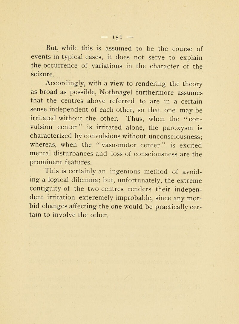 But, while this is assumed to be the course of events in typical cases, it does not serve to explain the occurrence of variations in the character of the seizure. Accordingly, with a view to rendering the theory as broad as possible, Nothnagel furthermore assumes that the centres above referred to are in a certain sense independent of each other, so that one may be irritated without the other. Thus, when the con- vulsion center is irritated alone, the paroxysm is characterized by convulsions without unconsciousness; whereas, when the  vaso-motor center  is excited mental disturbances and loss of consciousness are the prominent features. This is certainly an ingenious method of avoid- ing a logical dilemma; but, unfortunately, the extreme contiguity of the two centres renders their indepen- dent irritation exteremely improbable, since any mor- bid changes affecting the one would be practically cer- tain to involve the other.