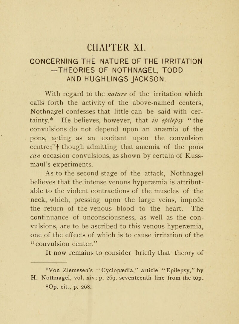 CONCERNING THE NATURE OF THE IRRITATION —THEORIES OF NOTHNAGEL. TODD AND HUGHLINGS JACKSON. With regard to the nature of the irritation which calls forth the activity of the above-named centers, Nothnagel confesses that little can be said with cer- tainty.* He believes, however, that in epilepsy  the convulsions do not depend upon an anaemia of the pons, acting as an excitant upon the convulsion centre;f though admitting that anaemia of the pons can occasion convulsions, as shown by certain of Kuss- maul's experiments. As to the second stage of the attack, Nothnagel believes that the intense venous hyperaemia is attribut- able to the violent contractions of the muscles of the neck, which, pressing upon the large veins, impede the return of the venous blood to the heart. The continuance of unconsciousness, as well as the con- vulsions, are to be ascribed to this venous hyperaemia, one of the effects of which is to cause irritation of the convulsion center. It now remains to consider briefly that theory of *Von Ziemssen's Cyclopaedia, article  Epilepsy, by H. Nothnagel, vol. xiv; p. 269, seventeenth line from the top. fOp. cit., p. 268.