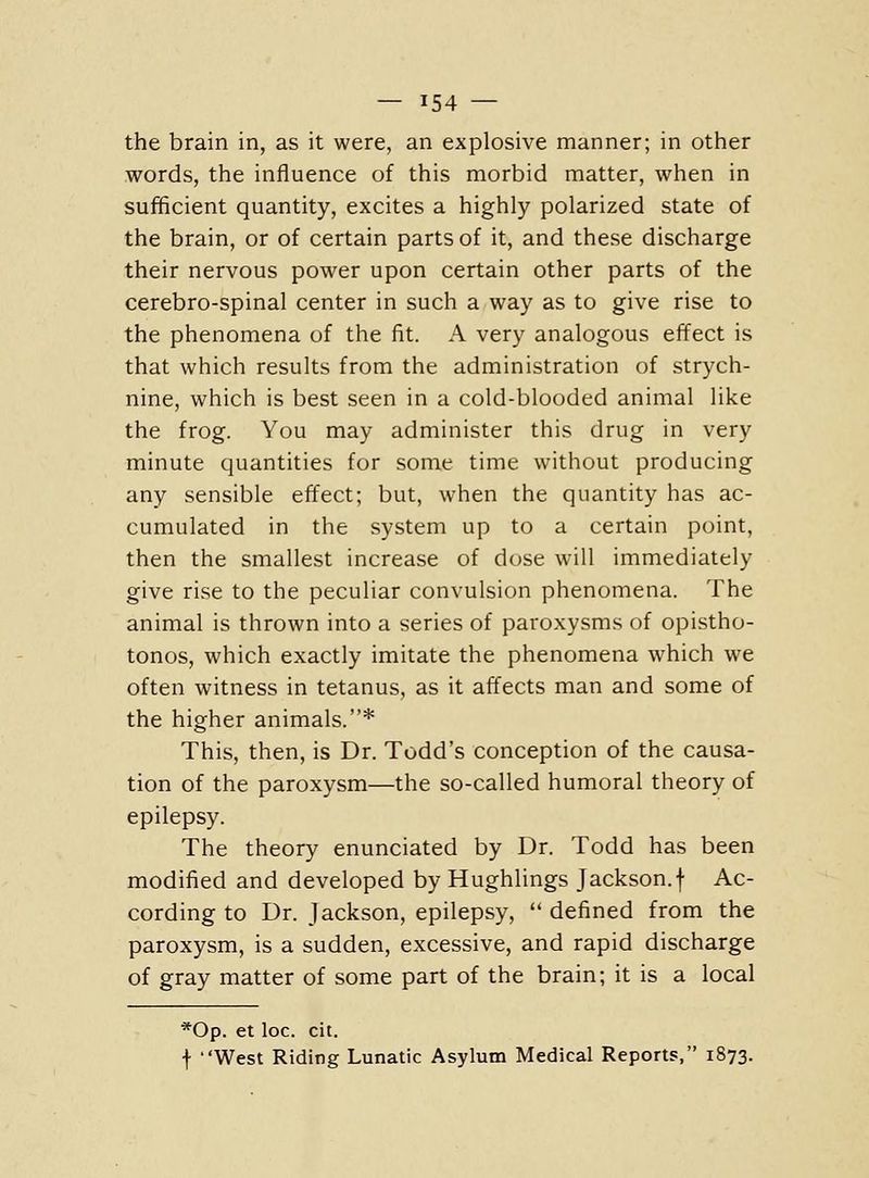the brain in, as it were, an explosive manner; in other words, the influence of this morbid matter, when in sufficient quantity, excites a highly polarized state of the brain, or of certain parts of it, and these discharge their nervous power upon certain other parts of the cerebro-spinal center in such a way as to give rise to the phenomena of the fit. A very analogous effect is that which results from the administration of strych- nine, which is best seen in a cold-blooded animal like the frog. You may administer this drug in very minute quantities for some time without producing any sensible effect; but, when the quantity has ac- cumulated in the system up to a certain point, then the smallest increase of dust will immediately give rise to the peculiar convulsion phenomena. The animal is thrown into a series of paroxysms of opistho- tonos, which exactly imitate the phenomena which we often witness in tetanus, as it affects man and some of the higher animals.* This, then, is Dr. Todd's conception of the causa- tion of the paroxysm—the so-called humoral theory of epilepsy. The theory enunciated by Dr. Todd has been modified and developed by Hughlings Jackson.f Ac- cording to Dr. Jackson, epilepsy,  defined from the paroxysm, is a sudden, excessive, and rapid discharge of gray matter of some part of the brain; it is a local *0p. et loc. cit. f West Riding Lunatic Asylum Medical Reports, 1873.