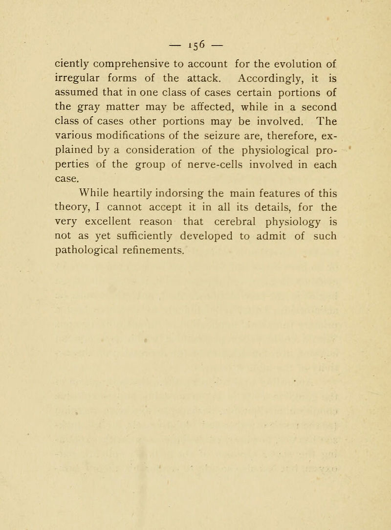 - X56 - ciently comprehensive to account for the evolution of irregular forms of the attack. Accordingly, it is assumed that in one class of cases certain portions of the gray matter may be affected, while in a second class of cases other portions may be involved. The various modifications of the seizure are, therefore, ex- plained by a consideration of the physiological pro- perties of the group of nerve-cells involved in each case. While heartily indorsing the main features of this theory, I cannot accept it in all its details, for the very excellent reason that cerebral physiology is not as yet sufficiently developed to admit of such pathological refinements.