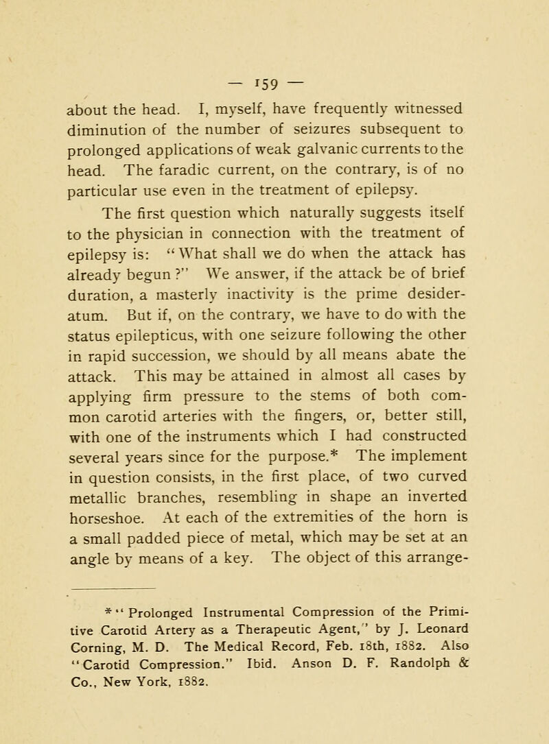 about the head. I, myself, have frequently witnessed diminution of the number of seizures subsequent to prolonged applications of weak galvanic currents to the head. The faradic current, on the contrary, is of no particular use even in the treatment of epilepsy. The first question which naturally suggests itself to the physician in connection with the treatment of epilepsy is: What shall we do when the attack has already begun ? We answer, if the attack be of brief duration, a masterly inactivity is the prime desider- atum. But if, on the contrary, we have to do with the status epilepticus, with one seizure following the other in rapid succession, we should by all means abate the attack. This may be attained in almost all cases by applying firm pressure to the stems of both com- mon carotid arteries with the fingers, or, better still, with one of the instruments which I had constructed several years since for the purpose.* The implement in question consists, in the first place, of two curved metallic branches, resembling in shape an inverted horseshoe. At each of the extremities of the horn is a small padded piece of metal, which may be set at an angle by means of a key. The object of this arrange- * Prolonged Instrumental Compression of the Primi- tive Carotid Artery as a Therapeutic Agent, by J. Leonard Corning, M. D. The Medical Record, Feb. i8th, 1882. Also Carotid Compression. Ibid. Anson D. F. Randolph & Co., New York, 1882.