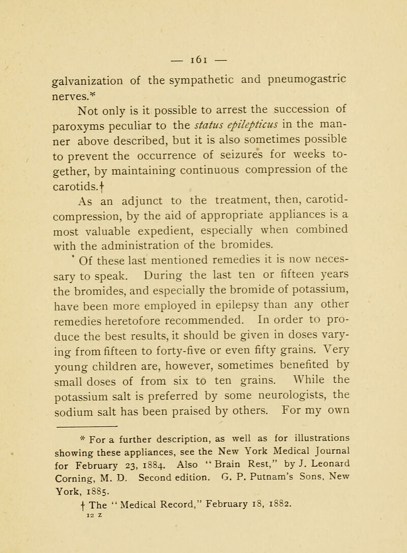 galvanization of the sympathetic and pneumogastric nerves.^ Not only is it possible to arrest the succession of paroxyms peculiar to the status epilepticus in the man- ner above described, but it is also sometimes possible to prevent the occurrence of seizures for weeks to- gether, by maintaining continuous compression of the carotids, f As an adjunct to the treatment, then, carotid- compression, by the aid of appropriate appliances is a most valuable expedient, especially when combined with the administration of the bromides. ' Of these last mentioned remedies it is now neces- sary to speak. During the last ten or fifteen years the bromides, and especially the bromide of potassium, have been more employed in epilepsy than any other remedies heretofore recommended. In order to pro- duce the best results, it should be given in doses vary- ing from fifteen to forty-five or even fifty grains. Very young children are, however, sometimes benefited by small doses of from six to ten grains. While the potassium salt is preferred by some neurologists, the sodium salt has been praised by others. For my own * For a further description, as well as for illustrations showing these appliances, see the New York Medical Journal for February 23,1884. Also Brain Rest, by J. Leonard Corning, M. D. Second edition. G. P. Putnam's Sons, New York, 1885. f The Medical Record, February 18, 1882.