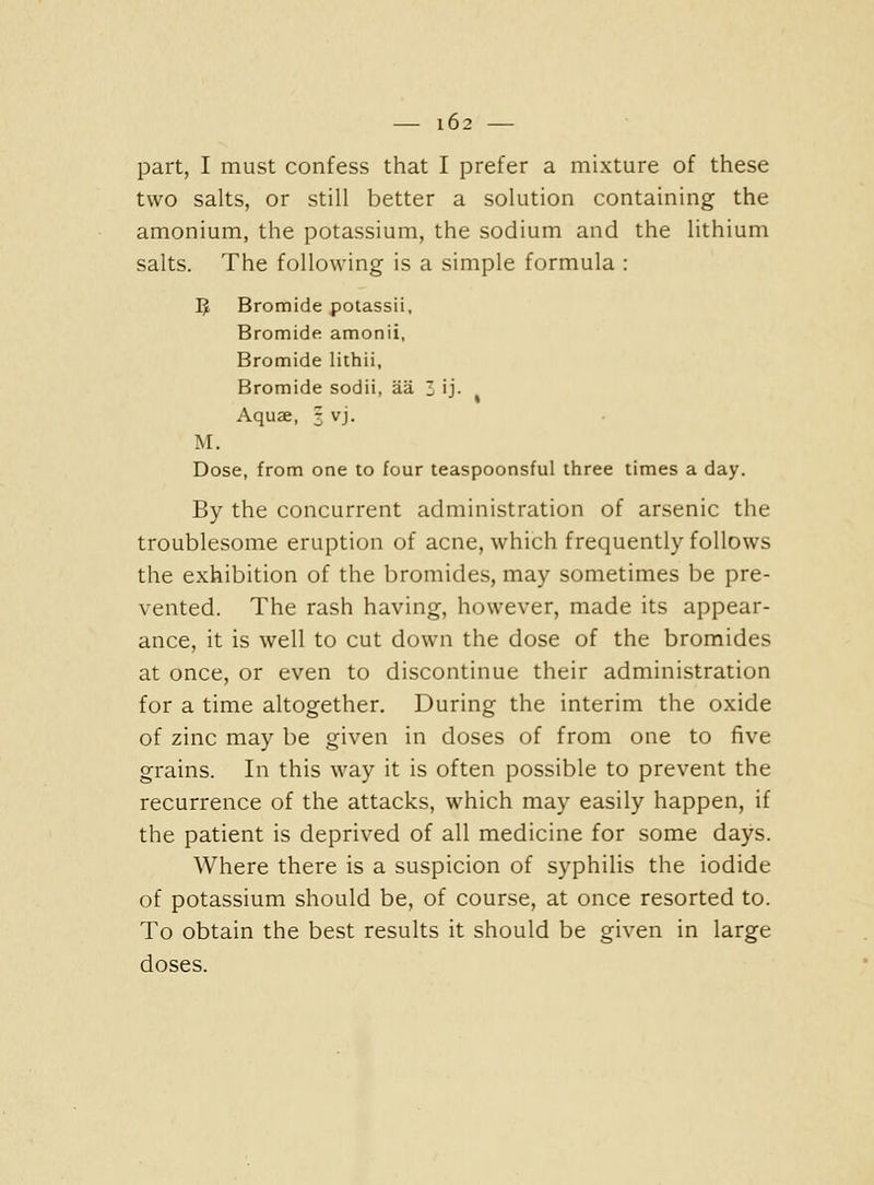 part, I must confess that I prefer a mixture of these two salts, or still better a solution containing the amonium, the potassium, the sodium and the lithium salts. The following is a simple formula : IJ Bromide potassii. Bromide amonii. Bromide lithii, Bromide sodii, aa Z ij- Aquae, 3 vj. M. Dose, from one to four teaspoonsful three times a day. By the concurrent administration of arsenic the troublesome eruption of acne, which frequently follows the exhibition of the bromides, may sometimes be pre- vented. The rash having, however, made its appear- ance, it is well to cut down the dose of the bromides at once, or even to discontinue their administration for a time altogether. During the interim the oxide of zinc may be given in doses of from one to five grains. In this way it is often possible to prevent the recurrence of the attacks, which may easily happen, if the patient is deprived of all medicine for some days. Where there is a suspicion of syphilis the iodide of potassium should be, of course, at once resorted to. To obtain the best results it should be given in large doses.