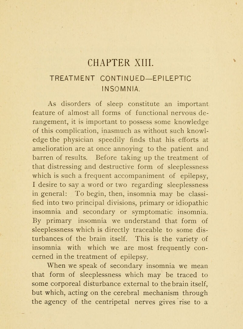 TREATMENT CONTINUED—EPILEPTIC INSOMNIA. As disorders of sleep constitute an important feature of almost all forms of functional nervous de- rangement, it is important to possess some knowledge of this complication, inasmuch as without such knowl- edge the physician speedily finds that his efforts at amelioration are at once annoying to the patient and barren of results. Before taking up the treatment of that distressing and destructive form of sleeplessness which is such a frequent accompaniment of epilepsy, I desire to say a word or two regarding sleeplessness in general: To begin, then, insomnia may be classi- fied into two principal divisions, primary or idiopathic insomnia and secondary or symptomatic insomnia. By primary insomnia we understand that form of sleeplessness which is directly traceable to some dis- turbances of the brain itself. This is the variety of insomnia with which we are most frequently con- cerned in the treatment of epilepsy. When we speak of secondary insomnia we mean that form of sleeplessness which may be traced to some corporeal disturbance external to the brain itself, but which, acting on the cerebral mechanism through the agency of the centripetal nerves gives rise to a