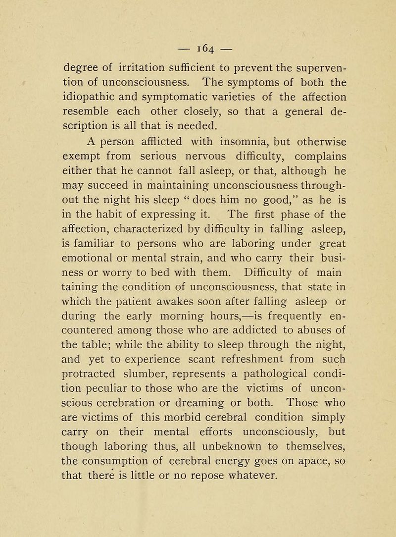 degree of irritation sufficient to prevent the superven- tion of unconsciousness. The symptoms of both the idiopathic and symptomatic varieties of the affection resemble each other closely, so that a general de- scription is all that is needed. A person afflicted with insomnia, but otherwise exempt from serious nervous difficulty, complains either that he cannot fall asleep, or that, although he may succeed in maintaining unconsciousness through- out the night his sleep  does him no good, as he is in the habit of expressing it. The first phase of the affection, characterized by difficulty in falling asleep, is familiar to persons who are laboring under great emotional or mental strain, and who carry their busi- ness or worry to bed with them. Difficulty of main taining the condition of unconsciousness, that state in which the patient awakes soon after falling asleep or during the early morning hours,—is frequently en- countered among those who are addicted to abuses of the table; while the ability to sleep through the night, and yet to experience scant refreshment from such protracted slumber, represents a pathological condi- tion peculiar to those who are the victims of uncon- scious cerebration or dreaming or both. Those who are victims of this morbid cerebral condition simply carry on their mental efforts unconsciously, but though laboring thus, all unbeknown to themselves, the consumption of cerebral energy goes on apace, so that there is little or no repose whatever.