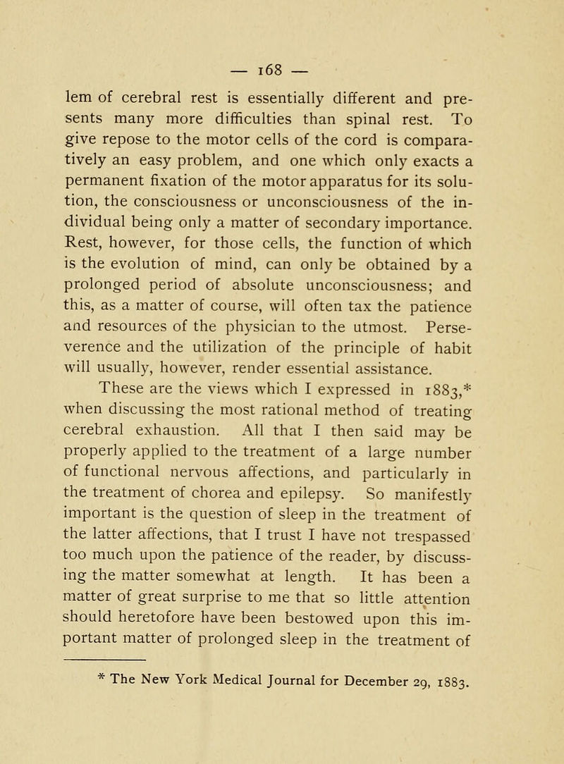 lem of cerebral rest is essentially different and pre- sents many more difficulties than spinal rest. To give repose to the motor cells of the cord is compara- tively an easy problem, and one which only exacts a permanent fixation of the motor apparatus for its solu- tion, the consciousness or unconsciousness of the in- dividual being only a matter of secondary importance. Rest, however, for those cells, the function of which is the evolution of mind, can only be obtained by a prolonged period of absolute unconsciousness; and this, as a matter of course, will often tax the patience and resources of the physician to the utmost. Perse- verence and the utilization of the principle of habit will usually, however, render essential assistance. These are the views which I expressed in 1883,* when discussing the most rational method of treating cerebral exhaustion. All that I then said may be properly applied to the treatment of a large number of functional nervous affections, and particularly in the treatment of chorea and epilepsy. So manifestly important is the question of sleep in the treatment of the latter aft'ections, that I trust I have not trespassed too much upon the patience of the reader, by discuss- ing the matter somewhat at length. It has been a matter of great surprise to me that so little attention should heretofore have been bestowed upon this im- portant matter of prolonged sleep in the treatment of * The New York Medical Journal for December 29, 1883.