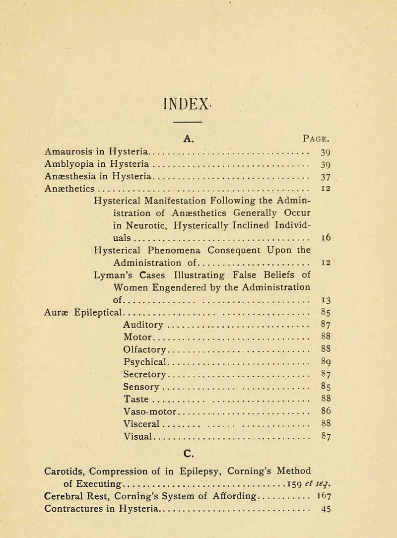 INDEX- A. Page. , Amaurosis in Hysteria 39 Amblyopia in Hysteria 39 Anaesthesia in Hysteria 37 Ansethetics 12 Hysterical Manifestation Following the Admin- istration of Anaesthetics Generally Occur in Neurotic, Hysterically Inclined Individ- uals 16 Hysterical Phenomena Consequent Upon the Administration of 12 Lyman's Cases Illustrating False Beliefs of Women Engendered by the Administration of 13 Aurae Epileptical 85 Auditory 87 Motor 88 Olfactory 88 Psychical 89 Secretory 87 Sensory 85 Taste 88 Vaso-motor 86 Visceral 88 Visual 87 c. Carotids, Compression of in Epilepsy, Coming's Method of Executing 159 ^^ J^/- Cerebral Rest, Coming's System of Affording 167 Contractures in Hysteria 45