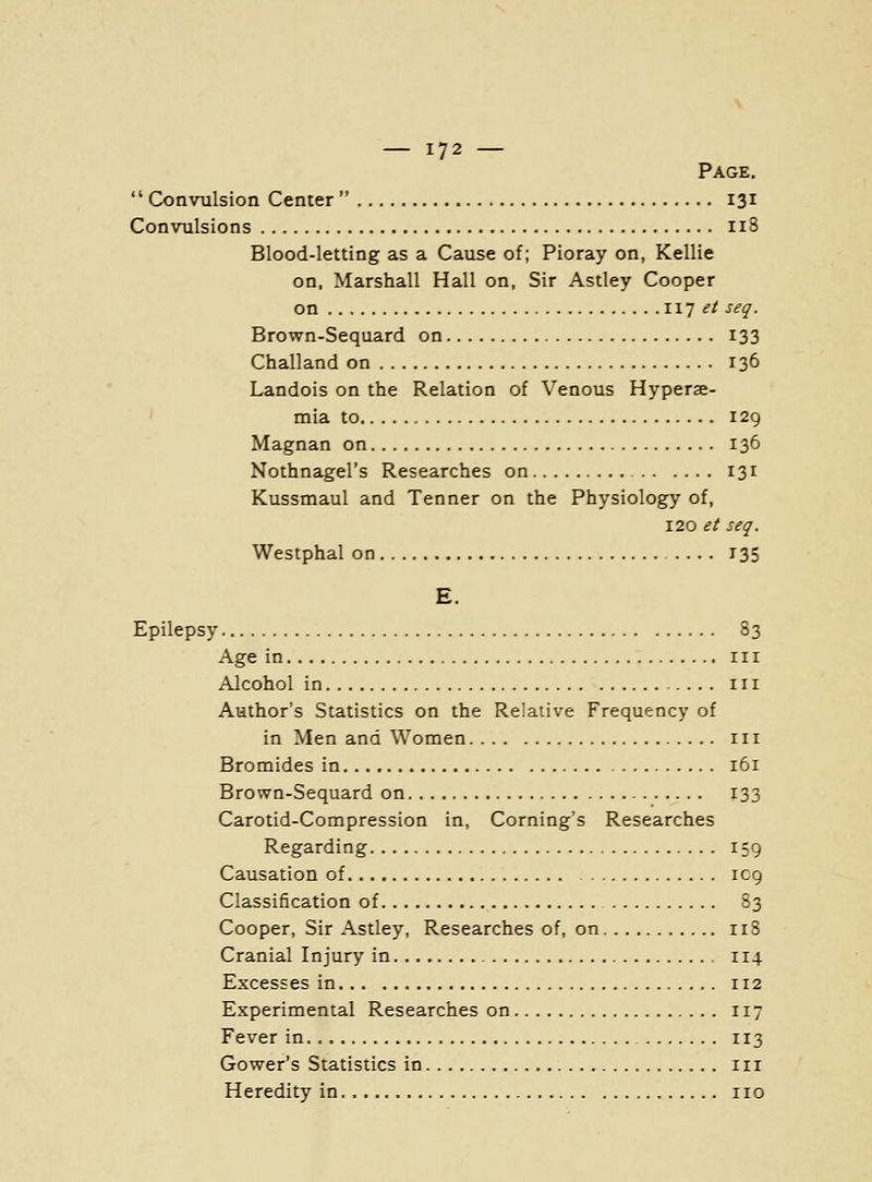 Page.  Convulsion Center  131 Convulsions 118 Blood-letting as a Cause of; Pioray on, Kellie on, Marshall Hall on, Sir Astley Cooper on iij et seq. Brown-Sequard on 133 Challand on 136 Landois on the Relation of Venous Hyperae- mia to 129 Magnan on 136 Nothnagel's Researches on 131 Kussmaul and Tenner on the Physiology of, 120 et seq. Westphal on 135 E. Epilepsy 83 Age in in Alcohol in in Aathor's Statistics on the Relative Frequency of in Men and Women in Bromides in 161 Brown-Sequard on 133 Carotid-Compression in. Coming's Researches Regarding 159 Causation of IC9 Classification of 83 Cooper, Sir Astley, Researches of, on 118 Cranial Injury in 114 Excesses in 112 Experimental Researches on 117 Fever in 113 Gower's Statistics in in Heredity in no