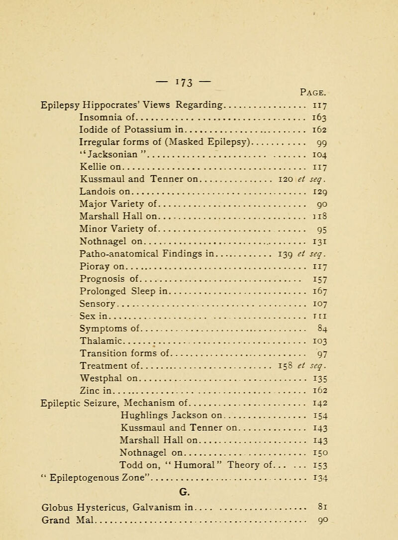 Page. Epilepsy Hippocrates' Views Regarding 117 Insomnia of 163 Iodide of Potassium in 162 Irregular forms of (Masked Epilepsy) 99 *'Jacksonian  104 Kellie on 117 Kussmaul and Tenner on 120 et seq. Landois on 129 Major Variety of 90 Marshall Hall on 118 Minor Variety of 95 Nothnagel on 131 Patho-anatomical Findings in 139 ^^ seq. Pioray on 117 Prognosis of 157 Prolonged Sleep in 167 Sensory 107 Sex in tii Symptoms of 84 Thalamic 103 Transition forms of 97 Treatment of 158 et seq. Westphal on 135 Zinc in 162 Epileptic Seizure, Mechanism of 142 Hughlings Jackson on 154 Kussmaul and Tenner on 143 Marshall Hall on 143 Nothnagel on 150 Todd on,  Humoral Theory of 153  Epileptogenous Zone 134 G. Globus Hystericus, Galvanism in 81 Grand Mai 90