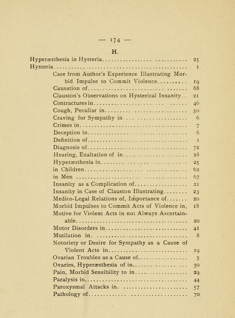 H. Hyperaesthesia in Hysteria 25 Hysteria 1 Case from Author's Experience Illustrating Mor- bid Impulse to Commit Violence 19 Causation of 68 Clauston's Observations on Hysterical Insanity. . 21 Contractures in 46 Cough, Peculiar in 50 Craving for Sympathy in 6 Crimes in 7 Deception in 6 Definition of i Diagnosis of 72 Hearing, Exaltation of in 28 HyperEesthesia in 25 in Children 62 in Men 67 Insanity as a Complication of 21 Insanity in Case of Clauston Illustrating 23 Medico-Legal Relations of, Importance of 20 Morbid Impulses to Commit Acts of Violence in, 18 Motive for Violent Acts in not Always Ascertain- able 20 Motor Disorders in 41 Mutilation in 8 Notoriety or Desire for Sympathy as a Cause of Violent Acts in ig Ovarian Troubles as a Cause of 3 Ovaries, Hyperaesthesia of in 30 Pain, Morbid Sensibility to in 29 Paralysis in 44 Paroxysmal Attacks in 57 Pathology of 70