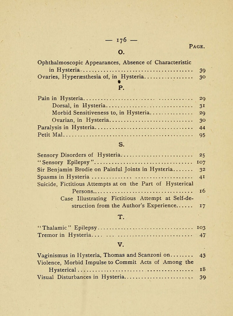 Page. O. Ophthalmoscopic Appearances, Absence of Characteristic in Hysteria 39 Ovaries, Hyperaesthesia of, in Hysteria 30 P. Pain in Hysteria 29 Dorsal, in Hysteria 31 Morbid Sensitiveness to, in Hysteria 29 Ovarian, in Hysteria 30 Paralysis in Hysteria 44 Petit Mai 95 S. Sensory Disorders of Hysteria 25  Sensory Epilepsy  107 Sir Benjamin Brodie on Painful Joints in Hysteria 32 Spasms in Hysteria 41 Suicide, Fictitious Attempts at on the Part of Hysterical Persons 16 Case Illustrating Fictitious Attempt at Self-de- struction from the Author's Experience 17 T. '' Thalamic  Epilepsy 103 Tremor in Hysteria 47 V. Vaginismus in Hysteria, Thomas and Scanzoni on 43 Violence, Morbid Impulse to Commit Acts of Among the Hysterical 18 Visual Disturbances in Hysteria 39