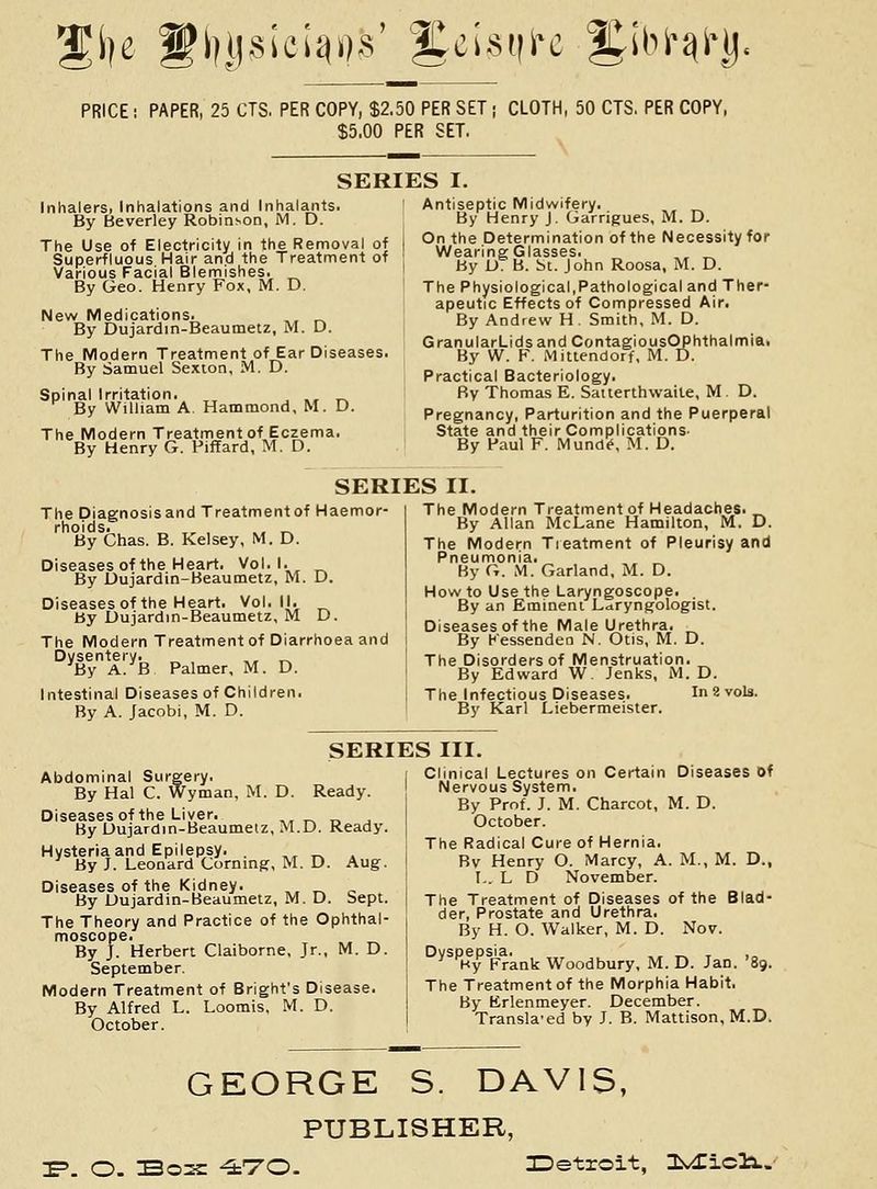 %\-}c l^liDsici^D-s' |Ccisi|i'c |^ibJ>i)l-i), PRICE: PAPER, 25 CTS. PER COPY, $2.50 PER SET; CLOTH, 50 CTS, PER COPY, $5,00 PER SET. SERIES I. Inhalers, Inhalations and Inhalants. By Beverley Robinson, M. D. The Use of Electricity in the Removal of Superfluous Hair and the Treatment of Various Facial Blemishes. _ By Geo. Henry Fox, M. D. New Medications. ,, ,^ By Dujardin-Beaumetz, M. D. The Modern Treatment of Ear Diseases. By Samuel Sexion, M. D. Spinal Irritation. ^, , ., r^ By William A. Hammond, M. D. The Modern Treatment of Eczema. By Henry G. Piffard, M. D. Antiseptic Midwifery. By Henry J. Garrigues, M. D. On the Determination of the Necessity for Wearing Glasses. _ By L). B. 6t. John Roosa, M. D. The Physiological,Pathological and Ther- apeutic Effects of Compressed Air. By Andrew H . Smith, M. D. GranularLids and ContagiousOPhthalmiai By W. F. Mittendorf, M. D. Practical Bacteriology. By Thomas E. Satterthwaile, M. D. Pregnancy, Parturition and the Puerperal State and their Complications- By Paul F. Mund^, M. D. SERIES II. The Diagnosisand Treatment of Haemor- rhoids. ,, , ., ^ By Chas. B. Kelsey, M. D. Diseasesof the Heart. Vol.1. By Dujardin-Beaumetz, M. D. Diseasesof the Heart. Vol. (I. By Dujardin-Beaumetz, M D. The Modern Treatment of Diarrhoea and Dysentery. ,, ^ By A. B Palmer, M. D. Intestinal Diseases of Children. By A. Jacobi, M. D. The Modern Treatment of Headaches. ^ By Allan McLane Hamilton, M. D. The Modern Tieatment of Pleurisy and Pneumonia. By G. M. Garland, M. D. How to Use the Laryngoscope. By an Eminent Laryngologist. Diseases of the Male Urethra. By Kessenden N. Otis, M. D. The Disorders of Menstruation. _ By Edward W. Jenks, M. D. The Infectious Diseases. In 2 vols. By Karl Liebermeister. SERIES III. Abdominal Surgery. By Hal C. Wyman, M. D. Ready. Diseasesof the Liver. ,, „ „ . By Dujardin-Beaumetz, M.D. Ready. Hysteria and Epilepsy. . ,^ „ . By J. Leonard Corningr, M. D. Aug. Diseases of the Kidney. ,, r. c By Dujardin-Beaumetz, M. D. Sept. The Theory and Practice of the Ophthal- moscope. By J. Herbert Claiborne, Jr., M. D. September. Modern Treatment of Bright's Disease. By Alfred L. Loomis, M. D. October. j Clinical Lectures on Certain Diseases Of I Nervous System. By Prof. J. M. Charcot, M. D. October. The Radical Cure of Hernia. Bv Henry O. Marcy, A. M., M. D., I.. L D November. The Treatment of Diseases of the Blad- der, Prostate and Urethra. By H. O. Walker, M. D. Nov. Dvspepsia. _ , Hy Frank Woodbury, M. D. Jan. '89. The Treatment of the Morphia Habit. By Erlenmeyer. December. Transla-ed by J. B. Mattison, M.D. GEORGE S. DAVIS, PUBLISHER, :E=>. O. Bo2C ^TO- ^Detroit, Is^icls..