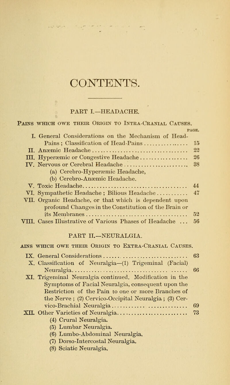 CONTENTS. PART I.—HEADACHE. Pains which owe their Origin to Intra-Cranial Causes. PAGE. I. General Considerations on the Mechanism of Head- Pains ; Classification of Head-Pains 15 II. Anasmic Headache 22 in. Hyperaamic or Congestive Headache 26 rv. Nervous or Cerebral Headache 38 (a) Cerebro-Hyperaamic Headache, (b) Cerebro-Anaemic Headache. V. Toxic Headache 44 VI. Sympathetic Headache ; Bilious Headache 47 VH. Organic Headache, or that which is dependent upon profound Changes in the Constitution of the Brain or its Membranes 52 Vni. Cases Illustrative of Various Phases of Headache ... 56 PART II.—NEURALGIA. AINS WHICH OWE THEIR ORIGIN TO EXTRA-CRANIAL CAUSES. IX. General Considerations 63 X. Classification of Neuralgia—(1) Trigeminal (Facial) Neuralgia 66 XI. Trigeminal Neuralgia continued. Modification in the Symptoms of Facial Neuralgia, consequent upon the Restriction of the Pain to one or more Branches of the Nerve ; (2) Cervico-Occipital Neuralgia ; (3) Cer- vico-Brachial Neuralgia 69 XH, Other Varieties of Neuralgia 73 (4) Crural Neuralgia. (5) Lumbar Neuralgia. (6) Lumbo-Abdominal Neuralgia. (7) Dorso-Intei'costal Neuralgia. (8) Sciatic Neuralgia.