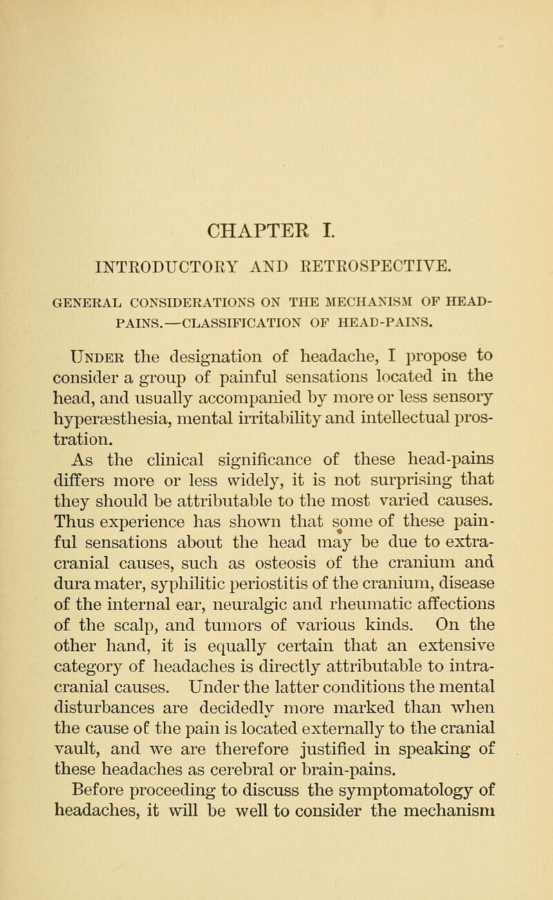 CHAPTER I. INTRODUCTORY AND RETROSPECTIVE. GENERAL CONSIDERATIONS ON THE MECHANISM OP HEAD- PAINS.—CLASSIFICATION OF HEAD-PAINS. Under the designation of headache, I propose to consider a group of painful sensations located in the head, and usually accompanied by more or less sensory hyperesthesia, mental irritability and intellectual pros- tration. As the clinical significance of these head-pains differs more or less widely, it is not surprising that they should be attributable to the most varied causes. Thus experience has shown that some of these pain- ful sensations about the head may be due to extra- cranial causes, such as osteosis of the cranium and dura mater, syphilitic periostitis of the cranium, disease of the internal ear, neuralgic and rheumatic affections of the scalp, and tumors of various kinds. On the other hand, it is equally certain that an extensive category of headaches is directly attributable to intra- cranial causes. Under the latter conditions the mental disturbances are decidedly more marked than when the cause of the pain is located externally to the cranial vault, and we are therefore justified in speaking of these headaches as cerebral or brain-pains. Before proceeding to discuss the symptomatology of headaches, it will be well to consider the mechanism