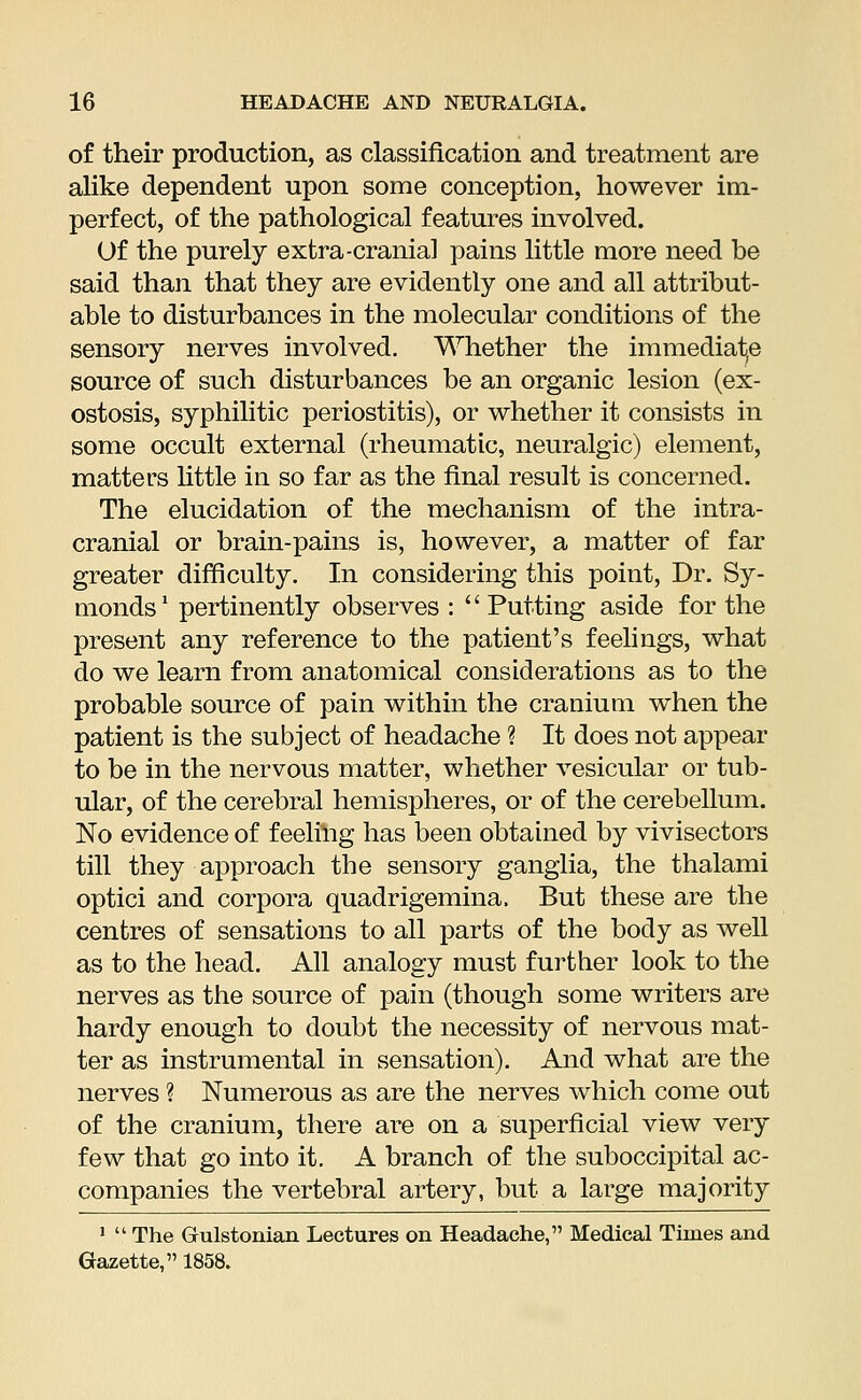 of their production, as classification and treatment are alike dependent upon some conception, however im- perfect, of the pathological features involved. Of the purely extra-cranial pains little more need be said than that they are evidently one and all attribut- able to disturbances in the molecular conditions of the sensory nerves involved. Whether the immediate source of such disturbances be an organic lesion (ex- ostosis, syphilitic periostitis), or whether it consists in some occult external (rheumatic, neuralgic) element, matters little in so far as the final result is concerned. The elucidation of the mechanism of the intra- cranial or brain-pains is, however, a matter of far greater difficulty. In considering this point, Dr. Sy- monds1 pertinently observes :  Putting aside for the present any reference to the patient's feelings, what do we learn from anatomical considerations as to the probable source of pain within the cranium when the patient is the subject of headache ? It does not appear to be in the nervous matter, whether vesicular or tub- ular, of the cerebral hemispheres, or of the cerebellum. No evidence of feeling has been obtained by vivisectors till they approach the sensory ganglia, the thalami optici and corpora quadrigemina. But these are the centres of sensations to all parts of the body as well as to the head. All analogy must further look to the nerves as the source of pain (though some writers are hardy enough to doubt the necessity of nervous mat- ter as instrumental in sensation). And what are the nerves ? Numerous as are the nerves which come out of the cranium, there are on a superficial view very few that go into it. A branch of the suboccipital ac- companies the vertebral artery, but a large majority 1  The Grulstonian Lectures on Headache, Medical Times and Gazette, 1858.