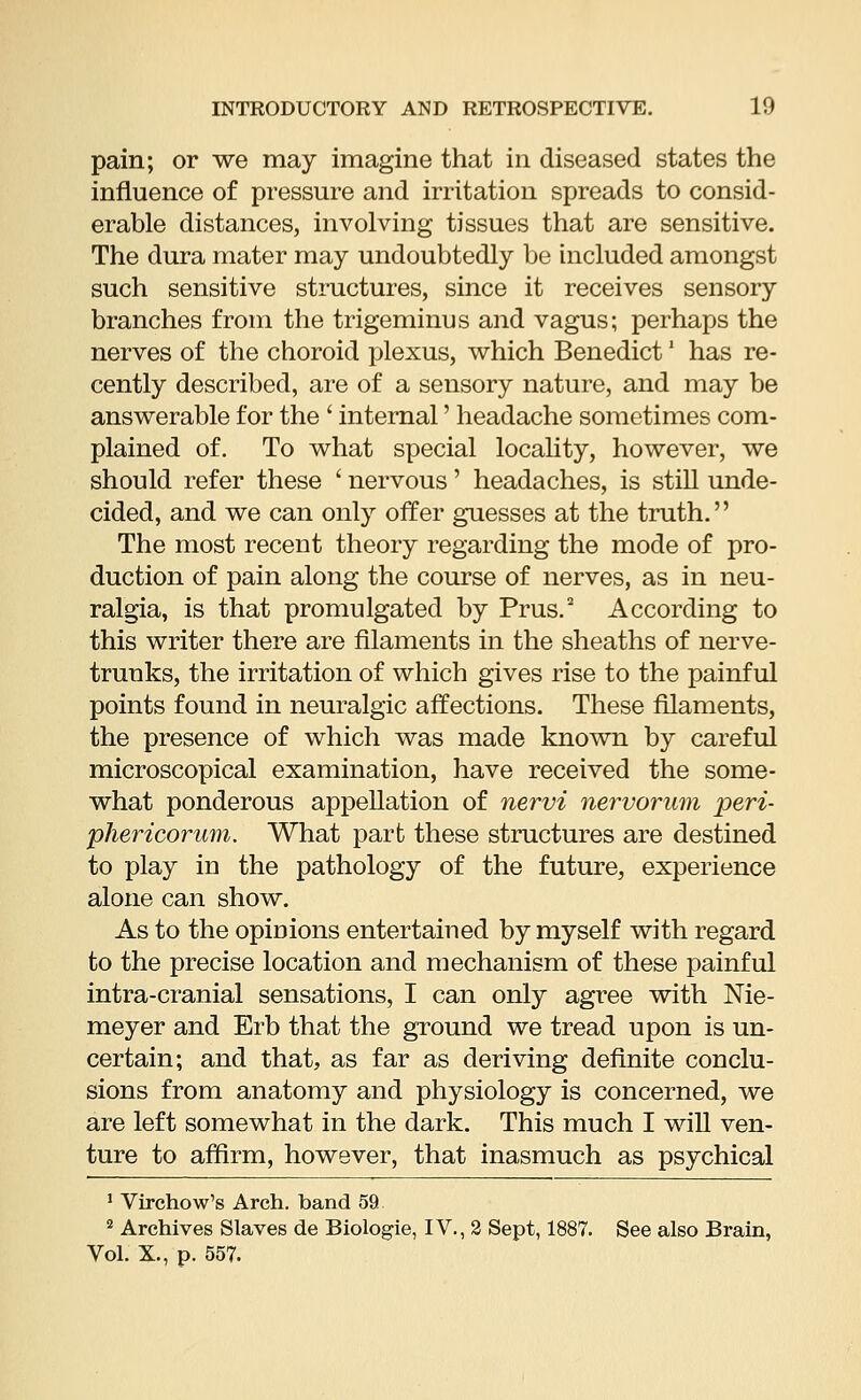 pain; or we may imagine that in diseased states the influence of pressure and irritation spreads to consid- erable distances, involving tissues that are sensitive. The dura mater may undoubtedly be included amongst such sensitive structures, since it receives sensory branches from the trigeminus and vagus; perhaps the nerves of the choroid plexus, which Benedict' has re- cently described, are of a sensory nature, and may be answerable for the ' internal' headache sometimes com- plained of. To what special locality, however, we should refer these ' nervous' headaches, is still unde- cided, and we can only offer guesses at the truth. The most recent theory regarding the mode of pro- duction of pain along the course of nerves, as in neu- ralgia, is that promulgated by Prus.2 According to this writer there are filaments in the sheaths of nerve- trunks, the irritation of which gives rise to the painful points found in neuralgic affections. These filaments, the presence of which was made known by careful microscopical examination, have received the some- what ponderous appellation of nervi nervorum peri- phericorum. What part these structures are destined to play in the pathology of the future, experience alone can show. As to the opinions entertained by myself with regard to the precise location and mechanism of these painful intra-cranial sensations, I can only agree with Me- meyer and Erb that the ground we tread upon is un- certain; and that, as far as deriving definite conclu- sions from anatomy and physiology is concerned, we are left somewhat in the dark. This much I will ven- ture to affirm, however, that inasmuch as psychical 1 Virchow's Arch, band 59 2 Archives Slaves de Biologie, IV., 2 Sept, 1887. See also Brain, Vol. X., p. 557.