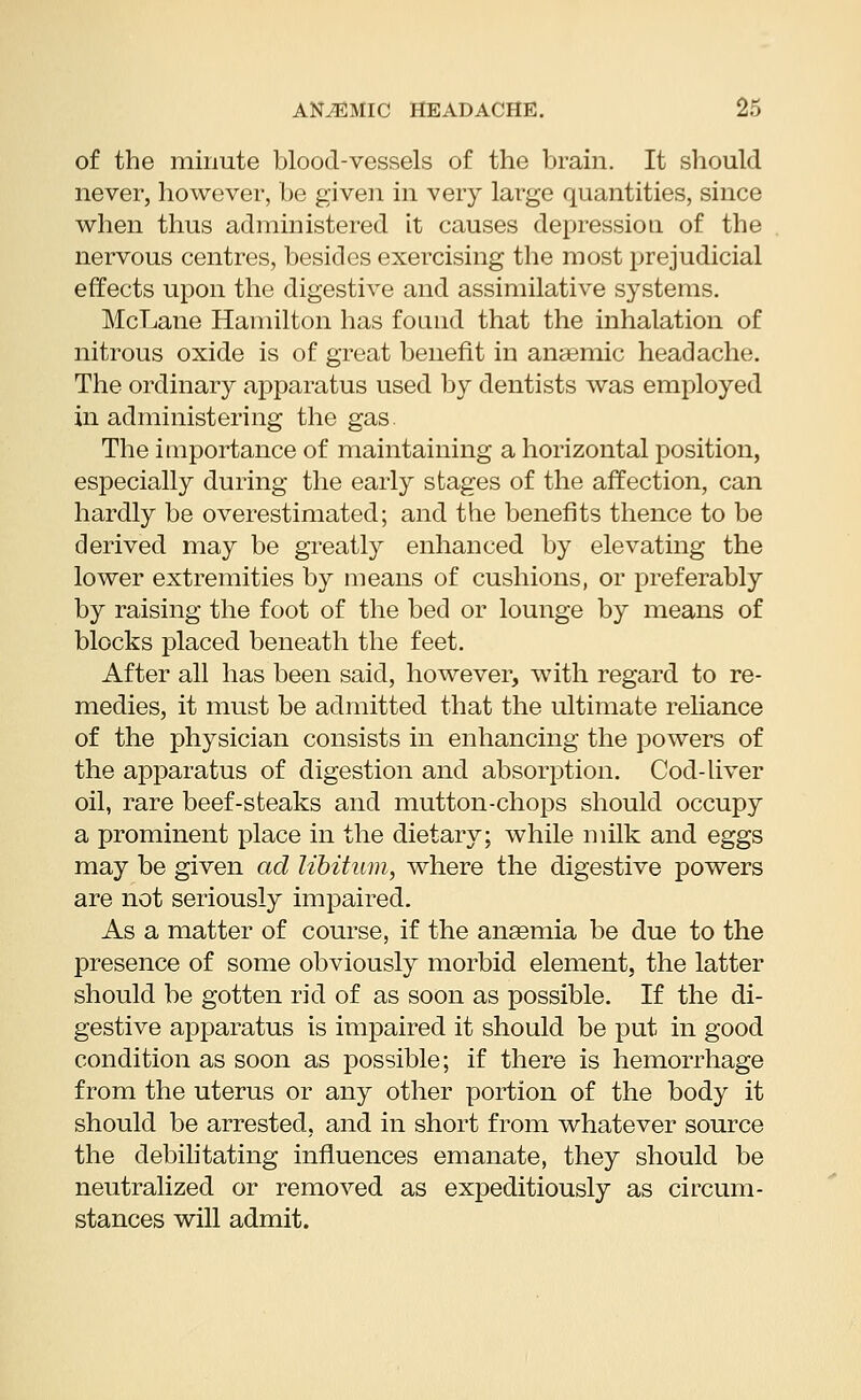 of the minute blood-vessels of the brain. It should never, however, be given in very large quantities, since when thus administered it causes depression of the nervous centres, besides exercising the most prejudicial effects upon the digestive and assimilative systems. McLane Hamilton has found that the inhalation of nitrous oxide is of great benefit in anaemic headache. The ordinary apparatus used by dentists was employed in administering the gas. The importance of maintaining a horizontal position, especially during the early stages of the affection, can hardly be overestimated; and the benefits thence to be derived may be greatly enhanced by elevating the lower extremities by means of cushions, or preferably by raising the foot of the bed or lounge by means of blocks placed beneath the feet. After all has been said, however, with regard to re- medies, it must be admitted that the ultimate reliance of the physician consists in enhancing the powers of the apparatus of digestion and absorption. Cod-liver oil, rare beef-steaks and mutton-chops should occupy a prominent place in the dietary; while milk and eggs may be given ad libitum, where the digestive powers are not seriously impaired. As a matter of course, if the anaemia be due to the presence of some obviously morbid element, the latter should be gotten rid of as soon as possible. If the di- gestive apparatus is impaired it should be put in good condition as soon as possible; if there is hemorrhage from the uterus or any other portion of the body it should be arrested, and in short from whatever source the debilitating influences emanate, they should be neutralized or removed as expeditiously as circum- stances will admit.