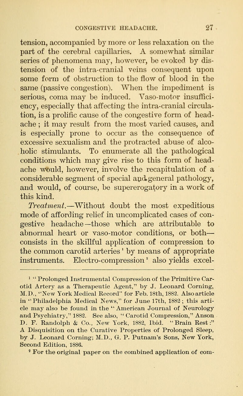 tension, accompanied by more or less relaxation on the part of the cerebral capillaries. A somewhat similar series of phenomena may, however, be evoked by dis- tension of the intra-cranial veins consequent upon some form of obstruction to the flow of blood in the same (passive congestion). When the impediment is serious, coma may be induced. Vaso-motor insuffici- ency, especially that affecting the intra-cranial circula- tion, is a prolific cause of the congestive form of head- ache ; it may result from the most varied causes, and is especially prone to occur as the consequence of excessive sexualism and the protracted abuse of alco- holic stimulants. To enumerate all the pathological conditions which may give rise to this form of head- ache would, however, involve the recapitulation of a considerable segment of special and general pathology, and would, of course, be supererogatory in a work of this kind. Treatment.—Without doubt the most expeditious mode of affording relief in uncomplicated cases of con- gestive headache—those which are attributable to abnormal heart or vaso-motor conditions, or both— consists in the skillful application of compression to the common carotid arteries' by means of appropriate instruments. Electro-compression2 also yields excel- 1  Prolonged Instrumental Compression of the Primitive Car- otid Artery as a Therapeutic Agent, by J. Leonard Corning, M.D., New York Medical Record for Feb. 18th, 1882. Alsoarticle in Philadelphia Medical News,11 for June 17th, 1882; this arti- cle may also be found in the  American Journal of Neurology and Psychiatry,111882. See also,  Carotid Compression, Anson D. F. Randolph & Co., New York, 1882, Ibid. Brain Rest: A Disquisition on the Curative Properties of Prolonged Sleep, by J. Leonard Corning; M.D., Gr. P. Putnam^ Sons, New York, Second Edition, 1886. 2 For the original paper on the combined application of com-