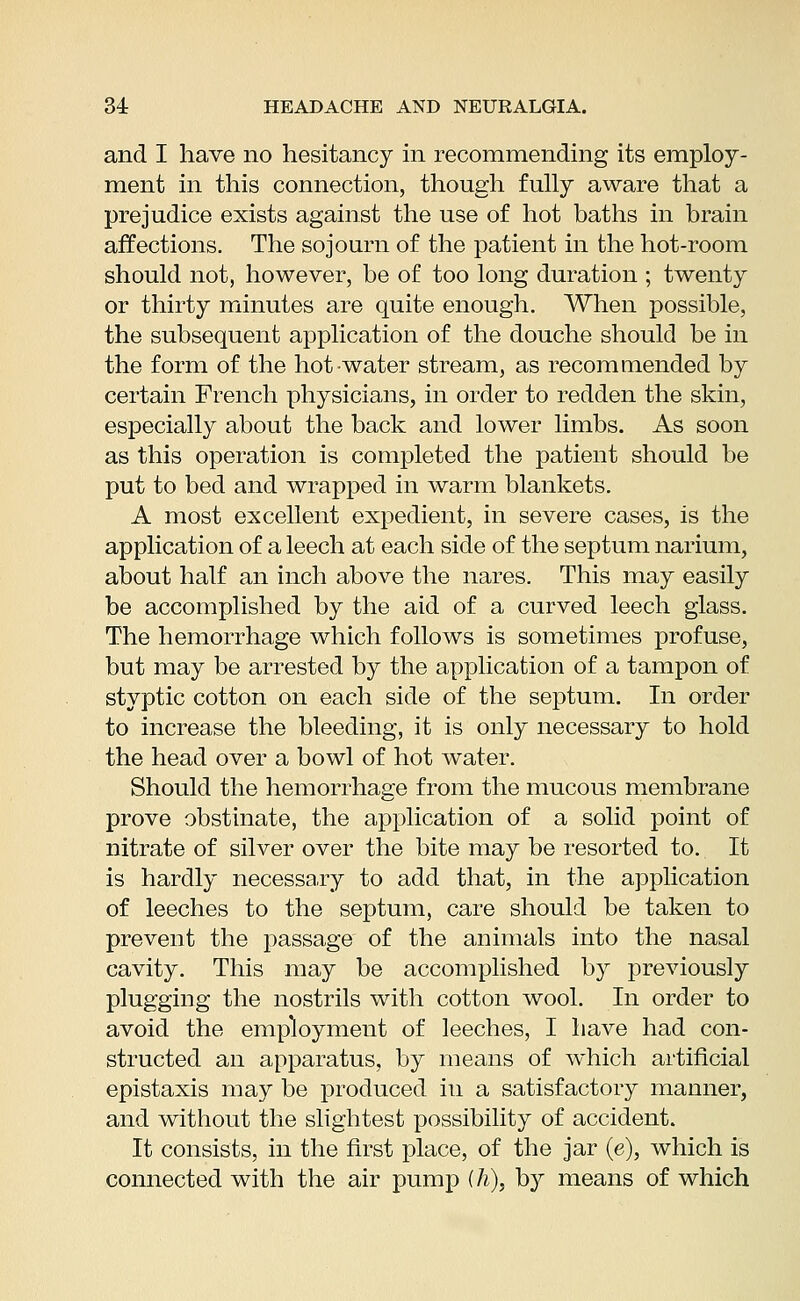 and I have no hesitancy in recommending its employ- ment in this connection, though fully aware that a prejudice exists against the use of hot baths in brain affections. The sojourn of the patient in the hot-room should not, however, be of too long duration ; twenty or thirty minutes are quite enough. When possible, the subsequent application of the douche should be in the form of the hot water stream, as recommended by certain French physicians, in order to redden the skin, especially about the back and lower limbs. As soon as this operation is completed the patient should be put to bed and wrapped in warm blankets. A most excellent expedient, in severe cases, is the application of a leech at each side of the septum narium, about half an inch above the nares. This may easily be accomplished by the aid of a curved leech glass. The hemorrhage which follows is sometimes profuse, but may be arrested by the application of a tampon of styptic cotton on each side of the septum. In order to increase the bleeding, it is only necessary to hold the head over a bowl of hot water. Should the hemorrhage from the mucous membrane prove obstinate, the application of a solid point of nitrate of silver over the bite may be resorted to. It is hardly necessary to add that, in the application of leeches to the septum, care should be taken to prevent the passage of the animals into the nasal cavity. This may be accomplished by previously plugging the nostrils with cotton wool. In order to avoid the employment of leeches, I have had con- structed an apparatus, by means of which artificial epistaxis may be produced in a satisfactory manner, and without the slightest possibility of accident. It consists, in the first place, of the jar (e), which is connected with the air pump (h)} by means of which