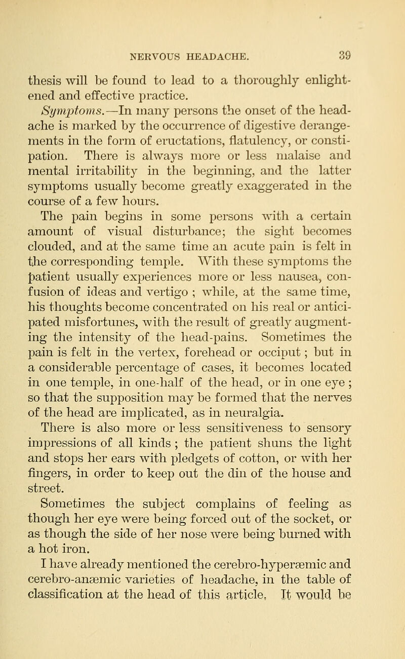 thesis will be found to lead to a thoroughly enlight- ened and effective practice. Symptoms.—In many persons the onset of the head- ache is marked by the occurrence of digestive derange- ments in the form of eructations, flatulency, or consti- pation. There is always more or less malaise and mental irritability in the beginning, and the latter symptoms usually become greatly exaggerated in the course of a few hours. The pain begins in some persons with a certain amount of visual disturbance; the sight becomes clouded, and at the same time an acute pain is felt in the corresponding temple. With these symptoms the patient usually experiences more or less nausea, con- fusion of ideas and vertigo ; while, at the same time, his thoughts become concentrated on his real or antici- pated misfortunes, with the result of greatly augment- ing the intensity of the head-pains. Sometimes the pain is felt in the vertex, forehead or occiput; but in a considerable percentage of cases, it becomes located in one temple, in one-half of the head, or in one eye ; so that the supposition may be formed that the nerves of the head are implicated, as in neuralgia. There is also more or less sensitiveness to sensory impressions of all kinds ; the patient shuns the light and stops her ears with pledgets of cotton, or with her fingers, in order to keep out the din of the house and street. Sometimes the subject complains of feeling as though her eye were being forced out of the socket, or as though the side of her nose were being burned with a hot iron. I have already mentioned the cerebro-hypersemic and cerebro-anaemic varieties of headache, in the table of classification at the head of this article. It would be