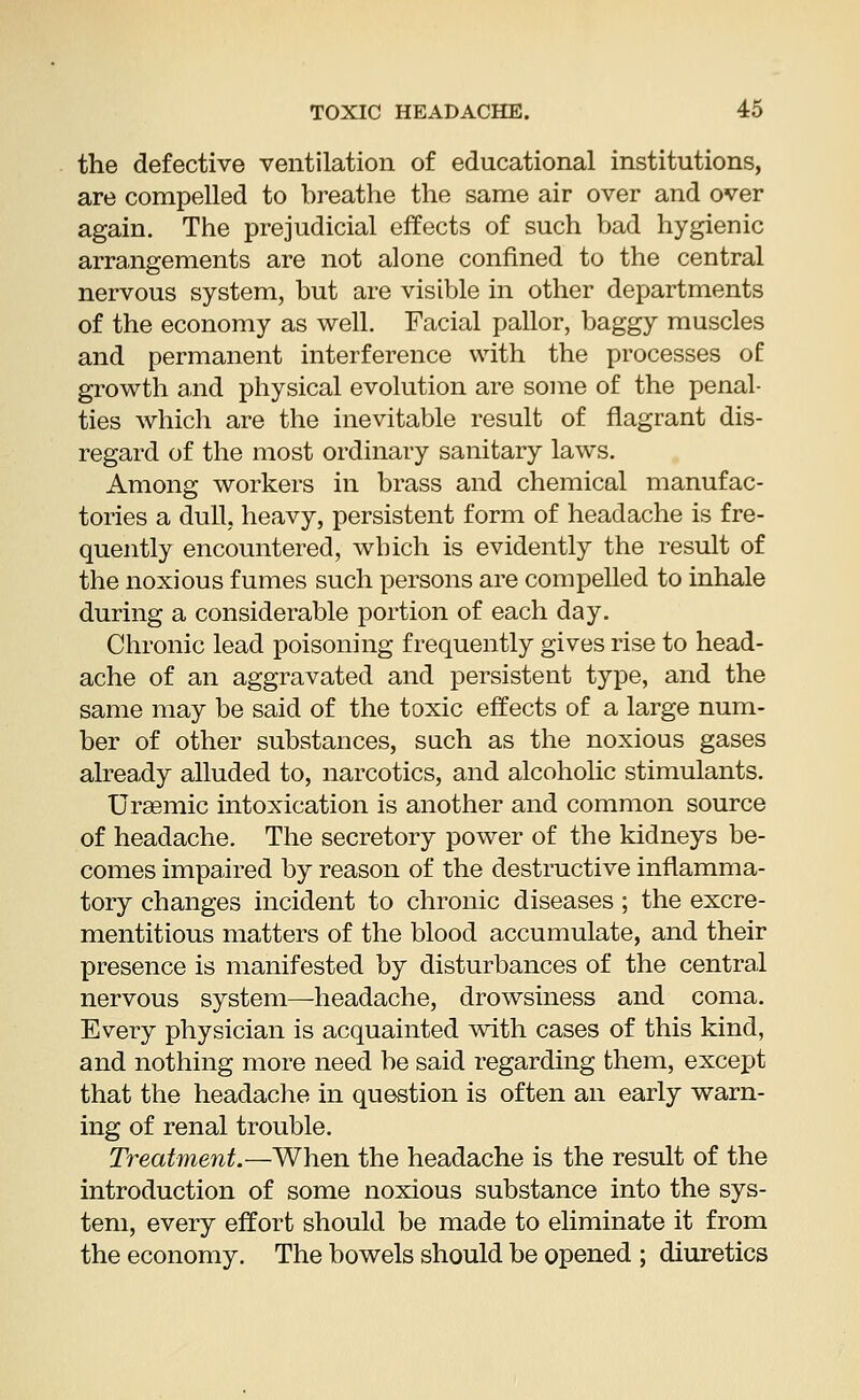 the defective ventilation of educational institutions, are compelled to breathe the same air over and over again. The prejudicial effects of such bad hygienic arrangements are not alone confined to the central nervous system, but are visible in other departments of the economy as well. Facial pallor, baggy muscles and permanent interference with the processes of growth and physical evolution are some of the penal- ties which are the inevitable result of flagrant dis- regard of the most ordinary sanitary laws. Among workers in brass and chemical manufac- tories a dull, heavy, persistent form of headache is fre- quently encountered, which is evidently the result of the noxious fumes such persons are compelled to inhale during a considerable portion of each day. Chronic lead poisoning frequently gives rise to head- ache of an aggravated and persistent type, and the same may be said of the toxic effects of a large num- ber of other substances, such as the noxious gases already alluded to, narcotics, and alcoholic stimulants. Uraemic intoxication is another and common source of headache. The secretory power of the kidneys be- comes impaired by reason of the destructive inflamma- tory changes incident to chronic diseases ; the excre- mentitious matters of the blood accumulate, and their presence is manifested by disturbances of the central nervous system—headache, drowsiness and coma. Every physician is acquainted with cases of this kind, and nothing more need be said regarding them, except that the headache in question is often an early warn- ing of renal trouble. Treatment.—When the headache is the result of the introduction of some noxious substance into the sys- tem, every effort should be made to eliminate it from the economy. The bowels should be opened ; diuretics