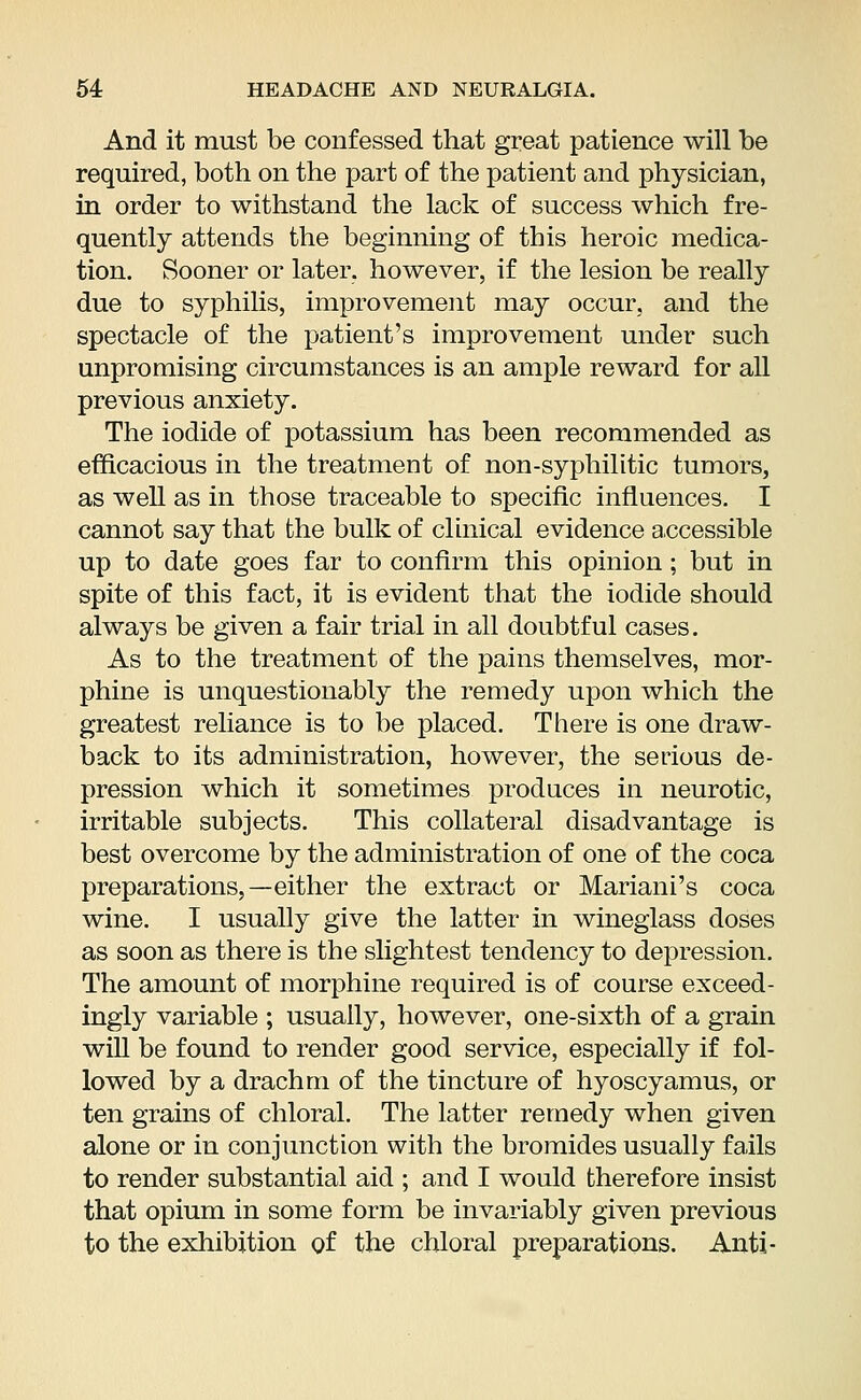 And it must be confessed that great patience will be required, both on the part of the patient and physician, in order to withstand the lack of success which fre- quently attends the beginning of this heroic medica- tion. Sooner or later, however, if the lesion be really due to syphilis, improvement may occur, and the spectacle of the patient's improvement under such unpromising circumstances is an ample reward for all previous anxiety. The iodide of potassium has been recommended as efficacious in the treatment of non-syphilitic tumors, as well as in those traceable to specific influences. I cannot say that the bulk of clinical evidence accessible up to date goes far to confirm this opinion; but in spite of this fact, it is evident that the iodide should always be given a fair trial in all doubtful cases. As to the treatment of the pains themselves, mor- phine is unquestionably the remedy upon which the greatest reliance is to be placed. There is one draw- back to its administration, however, the serious de- pression which it sometimes produces in neurotic, irritable subjects. This collateral disadvantage is best overcome by the administration of one of the coca preparations,—either the extract or Mariani's coca wine. I usually give the latter in wineglass doses as soon as there is the slightest tendency to depression. The amount of morphine required is of course exceed- ingly variable ; usually, however, one-sixth of a grain will be found to render good service, especially if fol- lowed by a drachm of the tincture of hyoscyamus, or ten grains of chloral. The latter remedy when given alone or in conjunction with the bromides usually fails to render substantial aid ; and I would therefore insist that opium in some form be invariably given previous to the exhibition of the chloral preparations. Anti-