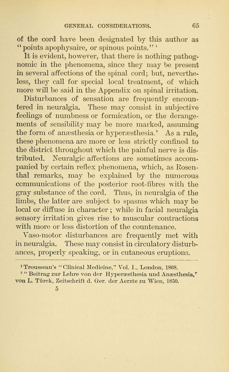 of the cord have been designated by this author as points apophysaire, or spinous points.,?' It is evident, however, that there is nothing pathog- nomic in the phenomena, since they may be present in several affections of the spinal cord; but, neverthe- less, they call for special local treatment, of which more will be said in the Appendix on spinal irritation. Disturbances of sensation are frequently encoun- tered in neuralgia. These may consist in subjective feelings of numbness or formication, or the derange- ments of sensibility may be more marked, assuming the form of anaesthesia or hyperesthesia.2 As a rule, these phenomena are more or less strictly confined to the district throughout which the painful nerve is dis- tributed. Neuralgic affections are sometimes accom- panied by certain reflex phenomena, which, as Eosen- thal remarks, may be explained by the numerous communications of the posterior root-fibres with the gray substance of the cord. Thus, in neuralgia of the limbs, the latter are subject to spasms which may be local or diffuse in character ; while in facial neuralgia sensory irritatiDii gives rise to muscular contractions with more or less distortion of the countenance. Vaso-motor disturbances are frequently met with in neuralgia. These may consist in circulatory disturb- ances, properly speaking, or in cutaneous eruptions. trousseau's Clinical Medicine, Vol. I., London, 1868. 2  Beitrag zur Lehre von der Hyperesthesia und Anaesthesia,r von L. Turck, Zeitschrift d. Ger. der Aerzte zu VVien, 1850. 5