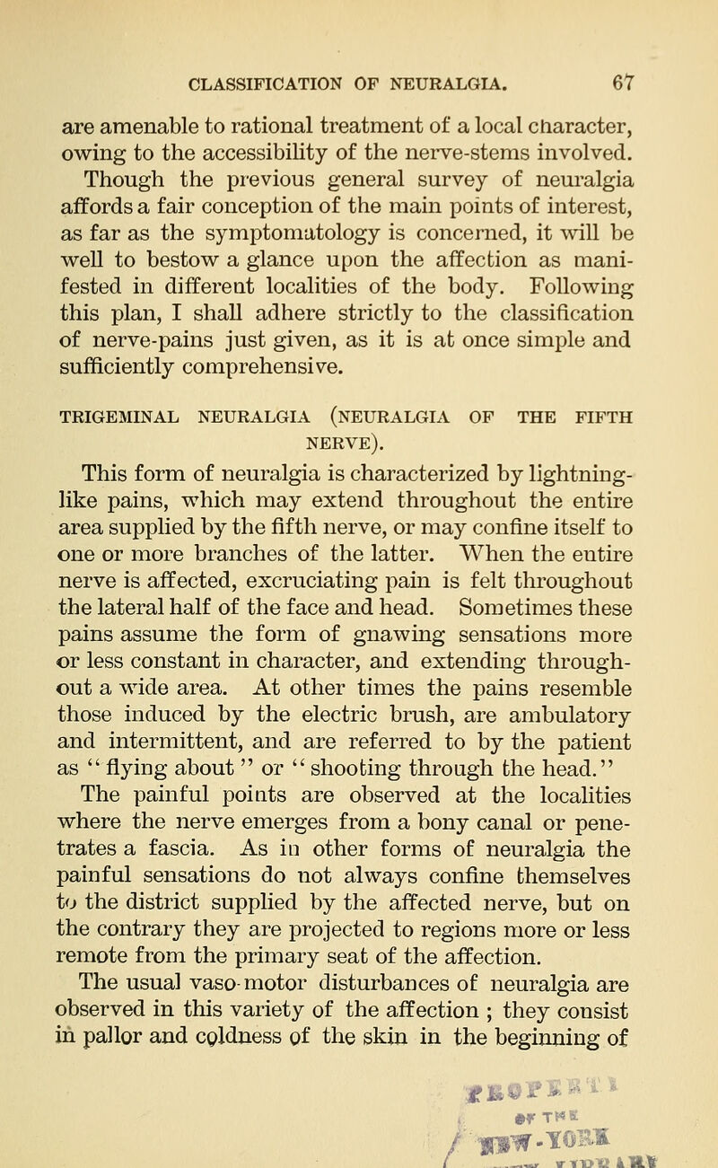 are amenable to rational treatment of a local character, owing to the accessibility of the nerve-stems involved. Though the previous general survey of neuralgia affords a fair conception of the main points of interest, as far as the symptomatology is concerned, it will be well to bestow a glance upon the affection as mani- fested in different localities of the body. Following this plan, I shall adhere strictly to the classification of nerve-pains just given, as it is at once simple and sufficiently comprehensive. trigeminal neuralgia (neuralgia of the fifth nerve). This form of neuralgia is characterized by lightning- like pains, which may extend throughout the entire area supplied by the fifth nerve, or may confine itself to one or more branches of the latter. When the entire nerve is affected, excruciating pain is felt throughout the lateral half of the face and head. Sometimes these pains assume the form of gnawing sensations more or less constant in character, and extending through- out a wide area. At other times the pains resemble those induced by the electric brush, are ambulatory and intermittent, and are referred to by the patient as  flying about  or  shooting through the head. The painful points are observed at the localities where the nerve emerges from a bony canal or pene- trates a fascia. As in other forms of neuralgia the painful sensations do not always confine themselves to the district supplied by the affected nerve, but on the contrary they are projected to regions more or less remote from the primary seat of the affection. The usual vaso- motor disturbances of neuralgia are observed in this variety of the affection ; they consist in pallor and coldness of the skin in the beginning of yBtrsfti-* •r the ~r TTDlSllI