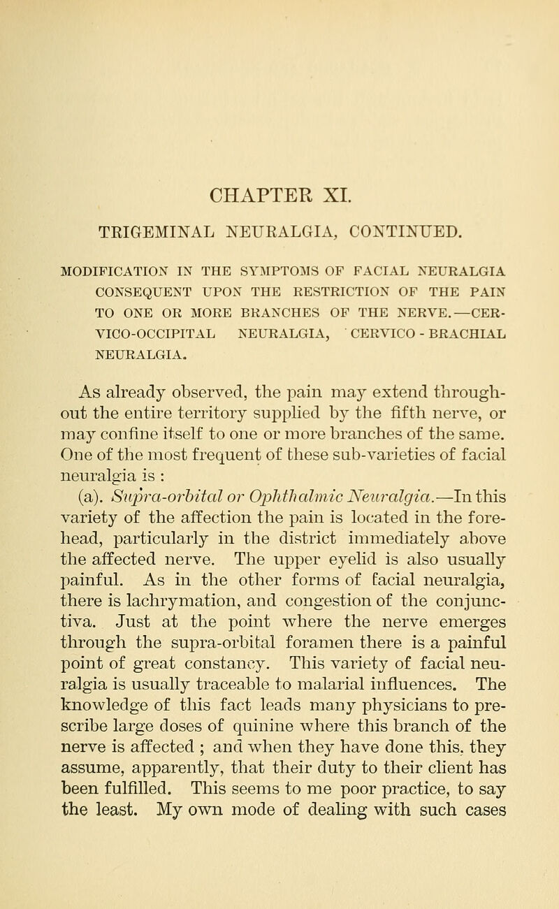 TRIGEMINAL NEURALGIA, CONTINUED. MODIFICATION IN THE SYMPTOMS OF FACIAL NEURALGIA CONSEQUENT UPON THE RESTRICTION OF THE PAIN TO ONE OR MORE BRANCHES OF THE NERVE.—CER- VICO-OCCIPITAL NEURALGIA, CERVICO - BRACHIAL NEURALGIA. As already observed, the pain may extend through- out the entire territory supplied by the fifth nerve, or may confine itself to one or more branches of the same. One of the most frequent of these sub-varieties of facial neuralgia is : (a). Supra-orbital or Ophthalmic Neuralgia.—In this variety of the affection the pain is located in the fore- head, particularly in the district immediately above the affected nerve. The upper eyelid is also usually painful. As in the other forms of facial neuralgia, there is lachrymation, and congestion of the conjunc- tiva. Just at the point where the nerve emerges through the supra-orbital foramen there is a painful point of great constancy. This variety of facial neu- ralgia is usually traceable to malarial influences. The knowledge of this fact leads many physicians to pre- scribe large doses of quinine where this branch of the nerve is affected ; and when they have done this, they assume, apparently, that their duty to their client has been fulfilled. This seems to me poor practice, to say the least. My own mode of dealing with such cases