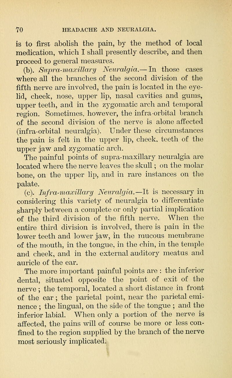 is to first abolish the pain, by the method of local medication, which I shall presently describe, and then proceed to general measures. (b). Supra-maxillary Neuralgia.— In those cases where all the branches of the second division of the fifth nerve are involved, the pain is located in the eye- lid, cheek, nose, upper lip, nasal cavities and gums, upper teeth, and in the zygomatic arch and temporal region. Sometimes, however, the infra-orbital branch of the second division of the nerve is alone affected (infra-orbital neuralgia). Under these circumstances the pain is felt in the upper lip, cheek, teeth of the upper jaw and zygomatic arch. The painful points of supra-maxillary neuralgia are located where the nerve leaves the skull; on the molar bone, on the upper lip, and in rare instances on the palate. (c). Infra-maxillary Neuralgia.—It is necessary in considering this variety of neuralgia to differentiate sharply between a complete or only partial implication of the third division of the fifth nerve. When the entire third division is involved, there is pain in the lower teeth and lower jaw, in the mucous membrane of the mouth, in the tongue, in the chin, in the temple and cheek, and in the external auditory meatus and auricle of the ear. The more important painful points are : the inferior dental, situated opposite the point of exit of the nerve ; the temporal, located a short distance in front of the ear; the parietal point, near the parietal emi- nence ; the lingual, on the side of the tongue ; and the inferior labial. When only a portion of the nerve is affected, the pains will of course be more or less con- fined to the region supplied by the branch of the nerve most seriously implicated.