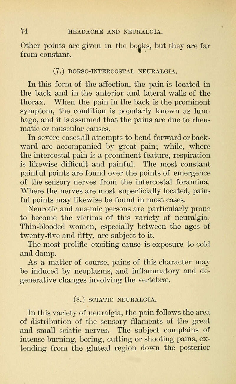 Other points are given in the books, but they are far from constant. (7.) DORSO-INTERCOSTAL NEURALGIA. In this form of the affection, the pain is located in the back and in the anterior and lateral walls of the thorax. When the pain in the back is the prominent symptom, the condition is popularly known as lum- bago, and it is assumed that the pains are due to rheu- matic or muscular causes. In severe cases all attempts to bend forward or back- ward are accompanied by great pain; while, where the intercostal pain is a prominent feature, respiration is likewise difficult and painful. The most constant painful points are found over the points of emergence of the sensory nerves from the intercostal foramina. Where the nerves are most superficially located, pain- ful points may likewise be found in most cases. Neurotic and anaemic persons are particularly prone to become the victims of this variety of neuralgia. Thin-blooded women, especially between the ages of twenty-five and fifty, are subject to it. The most prolific exciting cause is exposure to cold and damp. As a matter of course, pains of this character may be induced by neoplasms, and inflammatory and de- generative changes involving the vertebrae. (8.) SCIATIC NEURALGIA. In this variety of neuralgia, the pain follows the area of distribution of the sensory filaments of the great and small sciatic nerves. The subject complains of intense burning, boring, cutting or shooting pains, ex- tending from the gluteal region down the posterior