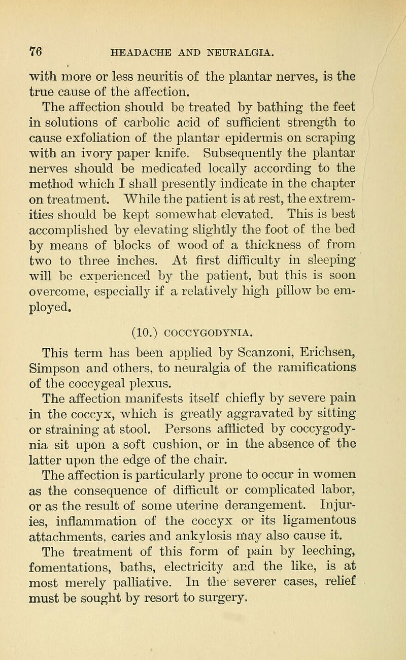 with more or less neuritis of the plantar nerves, is the true cause of the affection. The affection should be treated by bathing the feet in solutions of carbolic acid of sufficient strength to cause exfoliation of the plantar epidermis on scraping with an ivory paper knife. Subsequently the plantar nerves should be medicated locally according to the method which I shall presently indicate in the chapter on treatment. While the patient is at rest, the extrem- ities should be kept somewhat elevated. This is best accomplished by elevating slightly the foot of the bed by means of blocks of wood of a thickness of from two to three inches. At first difficulty in sleeping will be experienced by the patient, but this is soon overcome, especially if a relatively high pillow be em- ployed. (10.) COCCYGODYNIA. This term has been applied by Scanzoni, Erichsen, Simpson and others, to neuralgia of the ramifications of the coccygeal plexus. The affection manifests itself chiefly by severe pain in the coccyx, which is greatly aggravated by sitting or straining at stool. Persons afflicted by coccygody- nia sit upon a soft cushion, or in the absence of the latter upon the edge of the chair. The affection is particularly prone to occur in women as the consequence of difficult or complicated labor, or as the result of some uterine derangement. Injur- ies, inflammation of the coccyx or its ligamentous attachments, caries and ankylosis may also cause it. The treatment of this form of pain by leeching, fomentations, baths, electricity and the like, is at most merely palliative. In the severer cases, relief must be sought by resort to surgery.