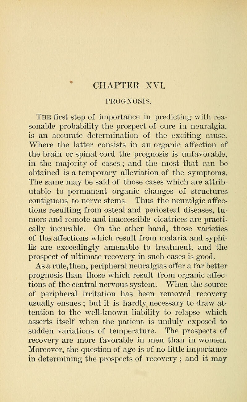 PKOGNOSIS. The first step of importance in predicting with rea- sonable probability the prospect of cure in neuralgia, is an accurate determination of the exciting cause. Where the latter consists in an organic affection of the brain or spinal cord the prognosis is unfavorable, in the majority of cases ; and the most that can be obtained is a temporary alleviation of the symptoms. The same may be said of those cases which are attrib- utable to permanent organic changes of structures contiguous to nerve stems. Thus the neuralgic affec- tions resulting from osteal and periosteal diseases, tu- mors and remote and inaccessible cicatrices are practi- cally incurable. On the other hand, those varieties of the affections which result from malaria and syphi- lis are exceedingly amenable to treatment, and the prospect of ultimate recovery in such cases is good. As a rule,then, peripheral neuralgias offer a far better prognosis than those which result from organic affec- tions of the central nervous system. When the source of peripheral irritation has been removed recovery usually ensues ; but it is hardly necessary to draw at- tention to the well-known liability to relapse which asserts itself when the patient is unduly exposed to sudden variations of temperature. The prospects of recovery are more favorable in men than in women. Moreover, the question of age is of no little importance in determining the prospects of recovery ; and it may