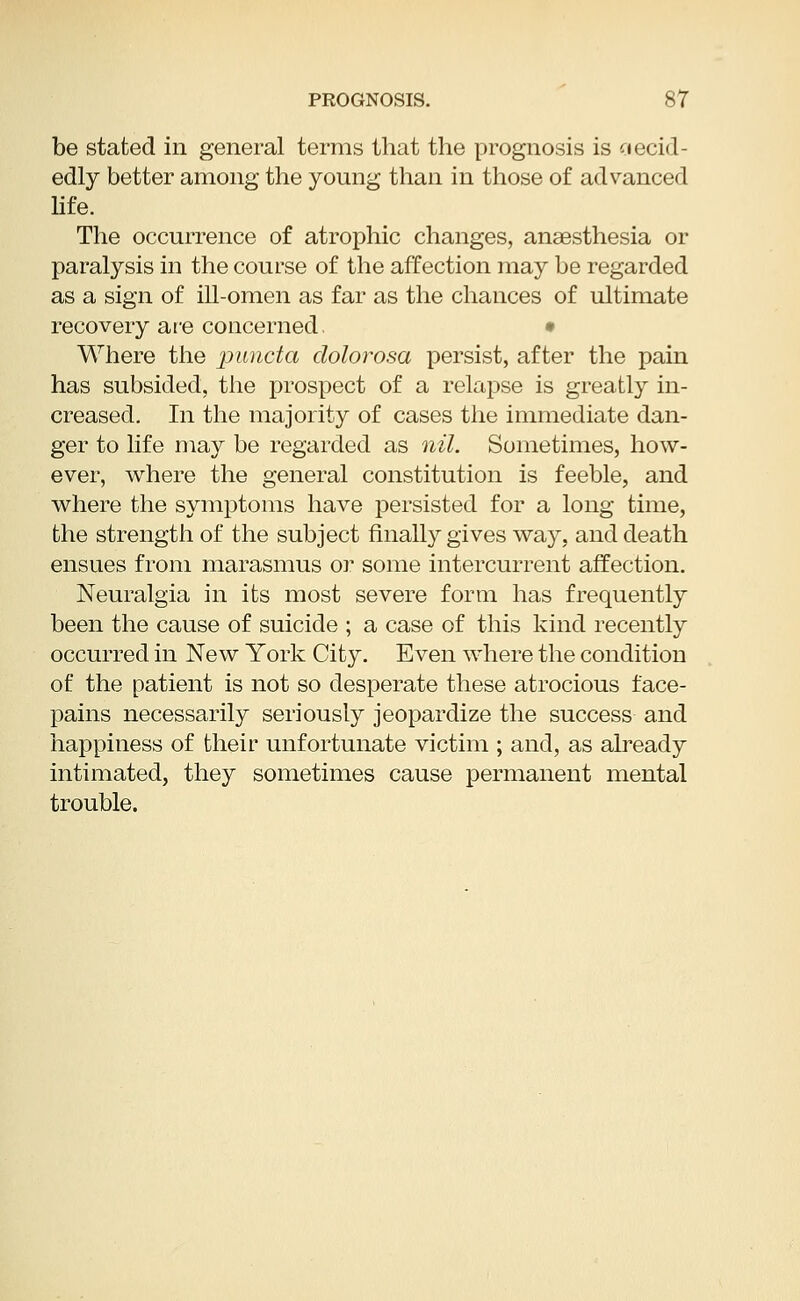 be stated in general terms that the prognosis is aecid- edly better among the young than in those of advanced life. The occurrence of atrophic changes, anaesthesia or paralysis in the course of the affection may be regarded as a sign of ill-omen as far as the chances of ultimate recovery are concerned. Where the puncta dolorosa persist, after the pain has subsided, the prospect of a relapse is greatly in- creased. In the majority of cases the immediate dan- ger to life may be regarded as nil. Sometimes, how- ever, where the general constitution is feeble, and where the symptoms have persisted for a long time, the strength of the subject finally gives way, and death ensues from marasmus or some intercurrent affection. Neuralgia in its most severe form has frequently been the cause of suicide ; a case of this kind recently occurred in New York City. Even where the condition of the patient is not so desperate these atrocious face- pains necessarily seriously jeopardize the success and happiness of their unfortunate victim ; and, as already intimated, they sometimes cause permanent mental trouble.