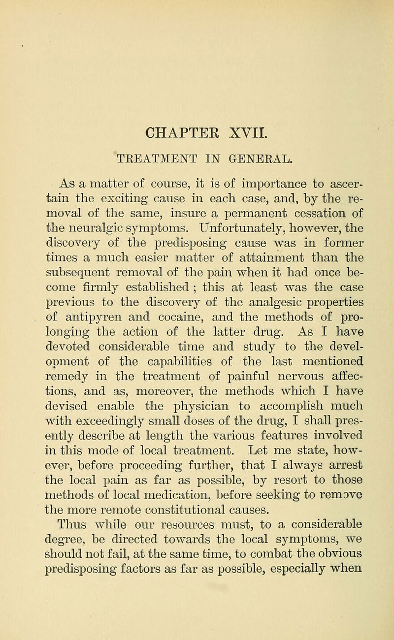 TREATMENT IN GENERAL. As a matter of course, it is of importance to ascer- tain the exciting cause in each case, and, by the re- moval of the same, insure a permanent cessation of the neuralgic symptoms. Unfortunately, however, the discovery of the predisposing cause was in former times a much easier matter of attainment than the subsequent removal of the pain when it had once be- come firmly established ; this at least was the case previous to the discovery of the analgesic properties of antipyren and cocaine, and the methods of pro- longing the action of the latter drug. As I have devoted considerable time and study to the devel- opment of the capabilities of the last mentioned remedy in the treatment of painful nervous affec- tions, and as, moreover, the methods which I have devised enable the physician to accomplish much with exceedingly small doses of the drug, I shall pres- ently describe at length the various features involved in this mode of local treatment. Let me state, how- ever, before proceeding further, that I always arrest the local pain as far as possible, by resort to those methods of local medication, before seeking to remove the more remote constitutional causes. Thus while our resources must, to a considerable degree, be directed towards the local symptoms, we should not fail, at the same time, to combat the obvious predisposing factors as far as possible, especially when