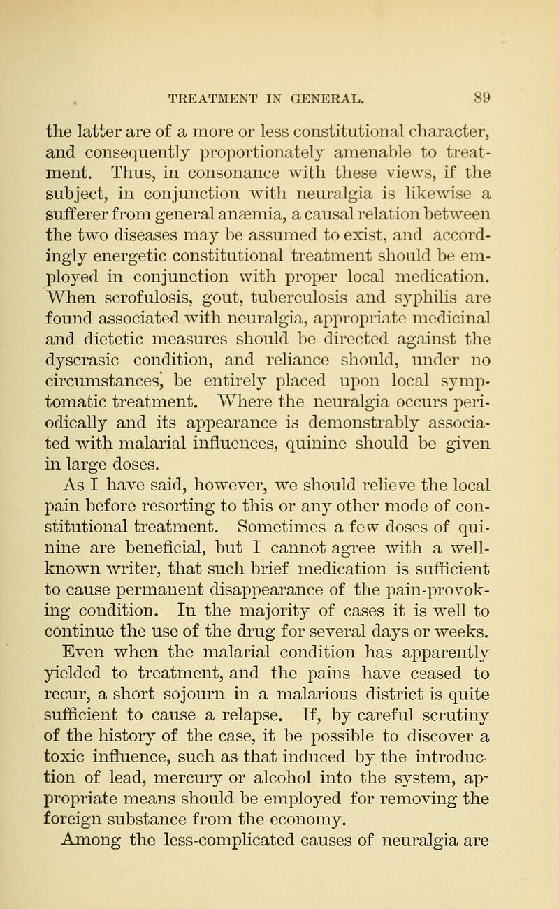 the latter are of a more or less constitutional character, and consequently proportionately amenable to treat- ment. Thus, in consonance with these views, if the subject, in conjunction with neuralgia is likewise a sufferer from general anaemia, a causal relation between the two diseases may be assumed to exist, and accord- ingly energetic constitutional treatment should be em- ployed in conjunction with proper local medication. When scrofulosis, gout, tuberculosis and syphilis are found associated with neuralgia, appropriate medicinal and dietetic measures should be directed against the dyscrasic condition, and reliance should, under no circumstancesj be entirely placed upon local symp- tomatic treatment. Where the neuralgia occurs peri- odically and its appearance is demonstrably associa- ted with malarial influences, quinine should be given in large doses. As I have said, however, we should relieve the local pain before resorting to this or any other mode of con- stitutional treatment. Sometimes a few doses of qui- nine are beneficial, but I cannot agree with a well- known writer, that such brief medication is sufficient to cause permanent disappearance of the pain-provok- ing condition. In the majority of cases it is well to continue the use of the drug for several days or weeks. Even when the malarial condition has apparently yielded to treatment, and the pains have ceased to recur, a short sojourn in a malarious district is quite sufficient to cause a relapse. If, by careful scrutiny of the history of the case, it be possible to discover a toxic influence, such as that induced by the introduc- tion of lead, mercury or alcohol into the system, ap- propriate means should be employed for removing the foreign substance from the economy. Among the less-complicated causes of neuralgia are