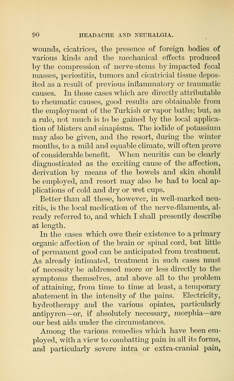 wounds, cicatrices, the presence of foreign bodies of various kinds and the mechanical effects produced by the compression of nerve-stems by impacted fecal masses, periostitis, tumors and cicatricial tissue depos- ited as a result of previous inflammatory or traumatic causes. In those cases which are directly attributable to rheumatic causes, good results are obtainable from the employment of the Turkish or vapor baths; but, as a rule, not much is to be gained by the local applica- tion of blisters and sinapisms. The iodide of potassium may also be given, and the resort, during the winter months, to a mild and equable climate, will often prove of considerable benefit. When neuritis can be clearly diagnosticated as the exciting cause of the affection, derivation by means of the bowels and skin should be employed, and resort may also be had to local ap- plications of cold and dry or wet cups. Better than all these, however, in well-marked neu- ritis, is the local medication of the nerve-filaments, al- ready referred to, and which I shall presently describe at length. In the cases which owe their existence to a primary organic affection of the brain or spinal cord, but little of permanent good can be anticipated from treatment. As already intimated, treatment in such cases must of necessity be addressed more or less directly to the symptoms themselves, and above all to the problem of attaining, from time to time at least, a temporary abatement in the intensity of the pains. Electricity, hydrotherapy and the various opiates, particularly antipyren—or, if absolutely necessary, morphia—are our best aids under the circumstances. Among the various remedies which have been em- ployed, with a view to combatting pain in all its forms, and particularly severe intra or extra-cranial pain,