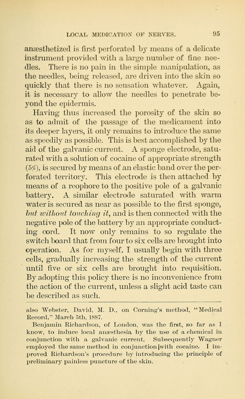 anaesthetized is first perforated by means of a delicate instrument provided with a large number of fine nee- dles. There is no pain in the simple manipulation, as the needles, being released, are driven into the skin so quickly that there is no sensation whatever. Again, it is necessary to allow the needles to penetrate be- yond the epidermis. Having thus increased the porosity of the skin so as to admit of the passage of the medicament into its deeper layers, it only remains to introduce the same as speedily as possible. This is best accomplished by the aid of the galvanic current. A sponge electrode, satu- rated with a solution of cocaine of appropriate strength (5$), is secured by means of an elastic band over the per- forated territory. This electrode is then attached by means of a reophore to the positive pole of a galvanic battery. A similar electrode saturated with warm water is secured as near as possible to the first sponge, but without touching it, and is then connected with the negative pole of the battery by an appropriate conduct- ing cord. It now only remains to so regulate the switch board that from four to six cells are brought into operation. As for myself. I usually begin with three cells, gradually increasing the strength of the current until five or six cells are brought into requisition. By adopting this policy there is no inconvenience from the action of the current, unless a slight acid taste can be described as such. also Webster, David, M. D., on Coming's method, Medical Record, March 5th, 1887. Benjamin Richardson, of London, was the first, so far as I know, to induce local anaesthesia by the use of a chemical in conjunction with a galvanic current. Subsequently Wagner employed the same method in conjunction (with cocaine. I im- proved Richardson's procedure by introducing the principle of preliminary painless puncture of the skin.