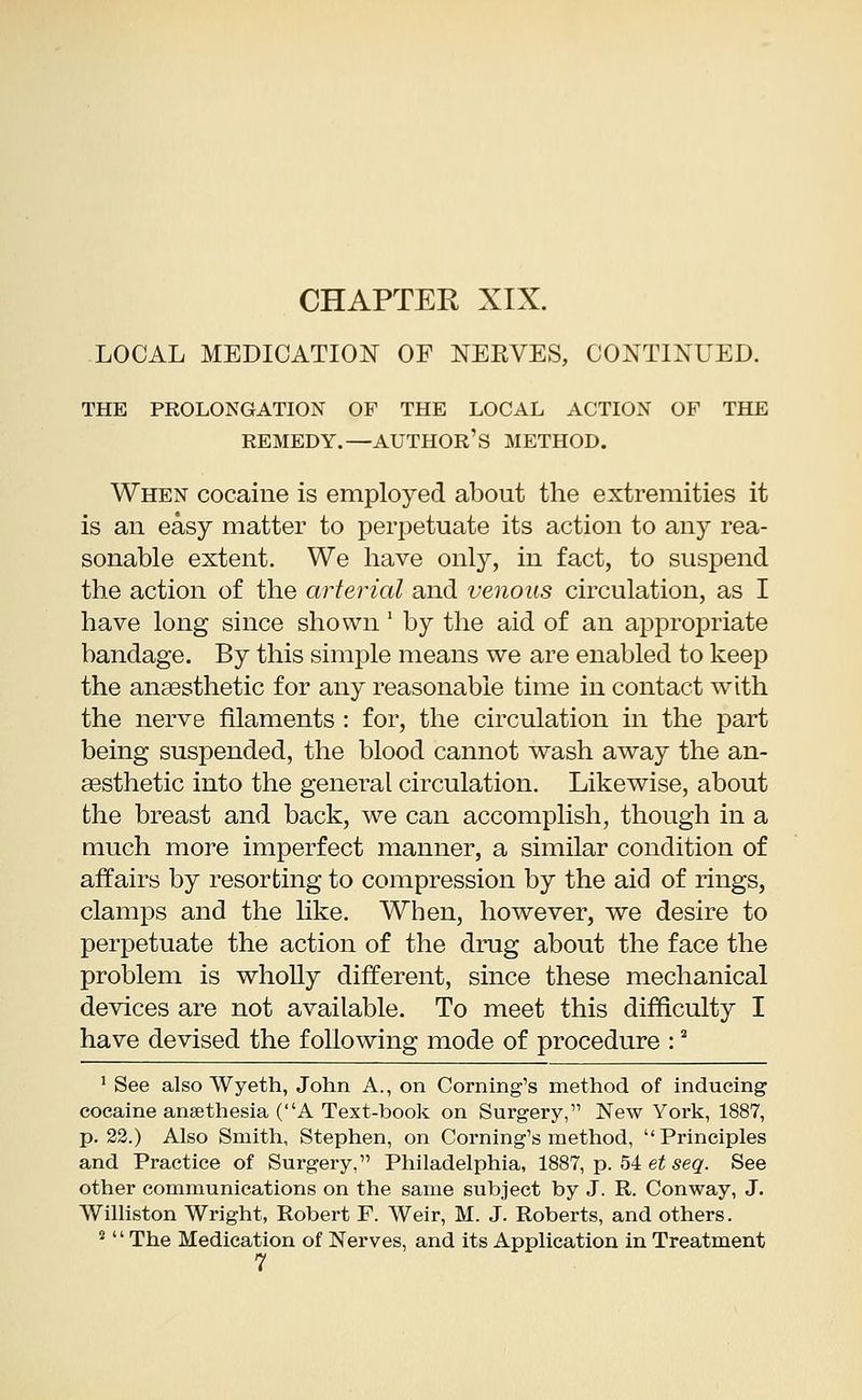 LOCAL MEDICATION OF NEKVES, CONTINUED. THE PROLONGATION OF THE LOCAL ACTION OF THE REMEDY.—AUTHOR'S METHOD. When cocaine is employed about the extremities it is an easy matter to perpetuate its action to any rea- sonable extent. We have only, in fact, to suspend the action of the arterial and venous circulation, as I have long since shown : by the aid of an appropriate bandage. By this simple means we are enabled to keep the anaesthetic for any reasonable time in contact with the nerve filaments : for, the circulation in the part being suspended, the blood cannot wash away the an- aesthetic into the general circulation. Likewise, about the breast and back, we can accomplish, though in a much more imperfect manner, a similar condition of affairs by resorting to compression by the aid of rings, clamps and the like. When, however, we desire to perpetuate the action of the drug about the face the problem is wholly different, since these mechanical devices are not available. To meet this difficulty I have devised the following mode of procedure :s 1 See also Wyeth, John A., on Coming's method of inducing cocaine ansethesia (A Text-book on Surgery, New York, 1887, p. 22.) Also Smith, Stephen, on Coming's method, Principles and Practice of Surgery, Philadelphia, 1887, p. 54 et seq. See other communications on the same subject by J. R. Conway, J. Williston Wright, Robert F. Weir, M. J. Roberts, and others. 2  The Medication of Nerves, and its Application in Treatment 7