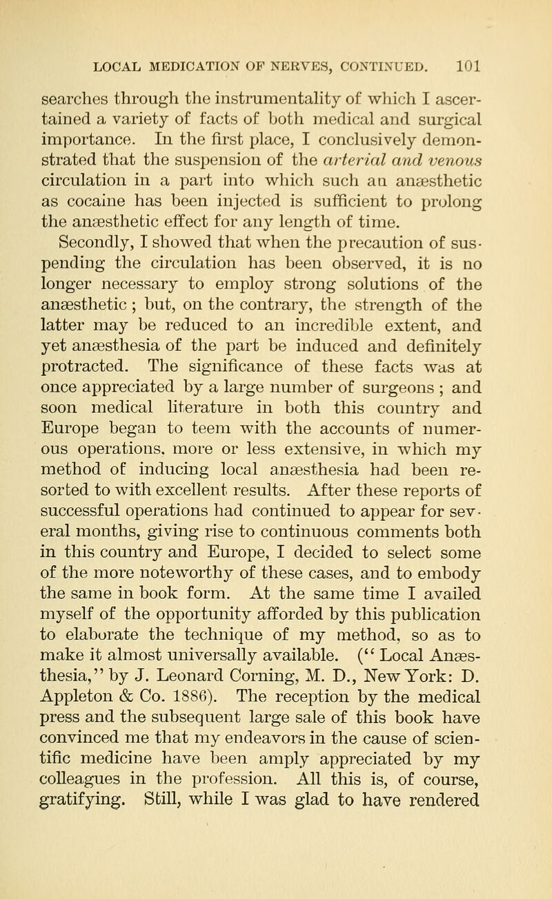searches through the instrumentality of which I ascer- tained a variety of facts of both medical and surgical importance. In the first place, I conclusively demon- strated that the suspension of the arterial and venous circulation in a part into which such an anaesthetic as cocaine has been injected is sufficient to prolong the anaesthetic effect for any length of time. Secondly, I showed that when the precaution of sus- pending the circulation has been observed, it is no longer necessary to employ strong solutions of the anaesthetic ; but, on the contrary, the strength of the latter may be reduced to an incredible extent, and yet anaesthesia of the part be induced and definitely protracted. The significance of these facts was at once appreciated by a large number of surgeons ; and soon medical literature in both this country and Europe began to teem with the accounts of numer- ous operations, more or less extensive, in which my method of inducing local anaesthesia had been re- sorted to with excellent results. After these reports of successful operations had continued to appear for sev- eral months, giving rise to continuous comments both in this country and Europe, I decided to select some of the more noteworthy of these cases, and to embody the same in book form. At the same time I availed myself of the opportunity afforded by this publication to elaborate the technique of my method, so as to make it almost universally available. ( Local Anaes- thesia, by J. Leonard Corning, M. D., New York: D. Appleton & Co. 1886). The reception by the medical press and the subsequent large sale of this book have convinced me that my endeavors in the cause of scien- tific medicine have been amply appreciated by my colleagues in the profession. All this is, of course, gratifying. Still, while I was glad to have rendered
