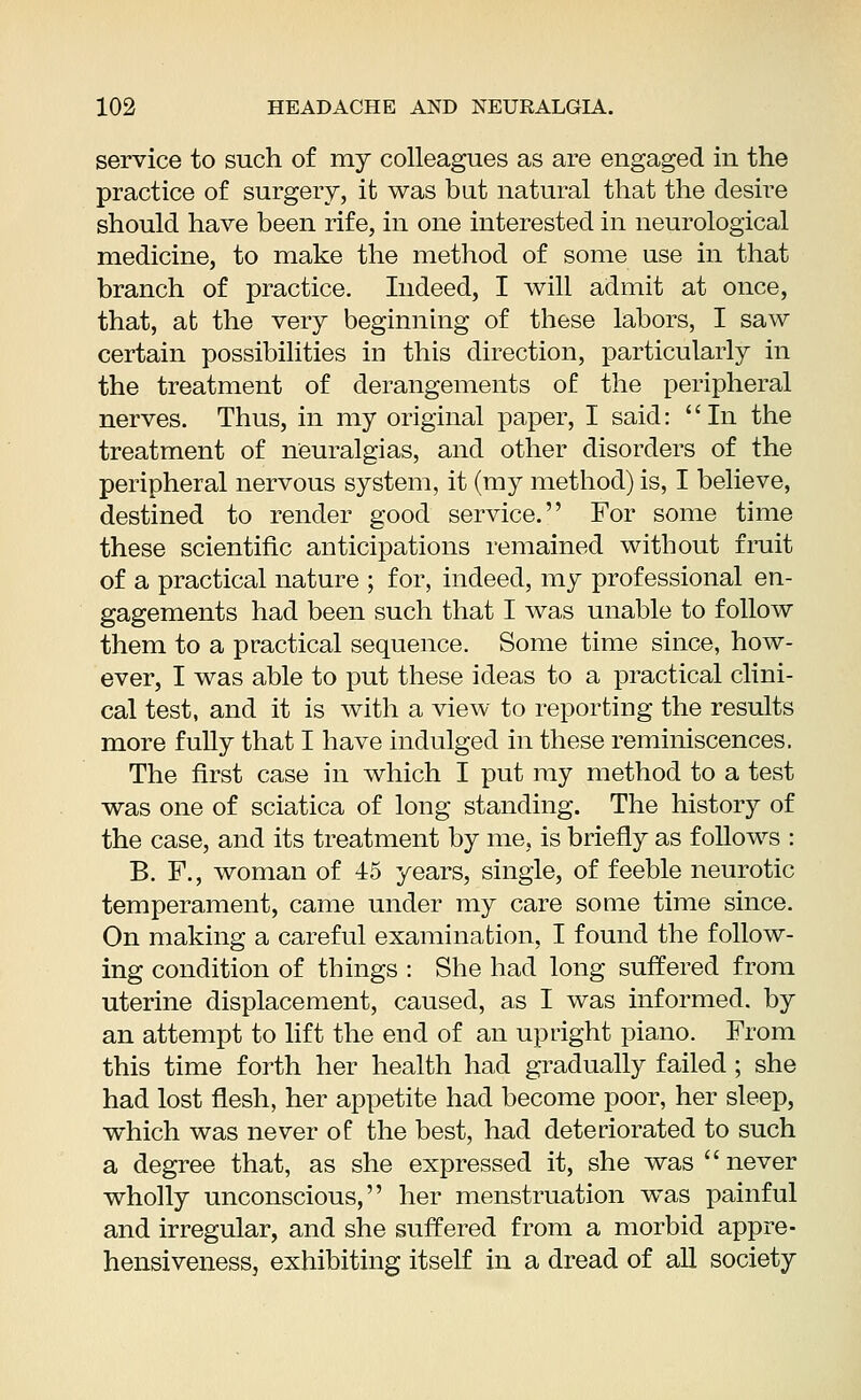 service to such of my colleagues as are engaged in the practice of surgery, it was but natural that the desire should have been rife, in one interested in neurological medicine, to make the method of some use in that branch of practice. Indeed, I will admit at once, that, at the very beginning of these labors, I saw certain possibilities in this direction, particularly in the treatment of derangements of the peripheral nerves. Thus, in my original paper, I said: In the treatment of neuralgias, and other disorders of the peripheral nervous system, it (my method) is, I believe, destined to render good service. For some time these scientific anticipations remained without fruit of a practical nature ; for, indeed, my professional en- gagements had been such that I was unable to follow them to a practical sequence. Some time since, how- ever, I was able to put these ideas to a practical clini- cal test, and it is with a view to reporting the results more fully that I have indulged in these reminiscences. The first case in which I put my method to a test was one of sciatica of long standing. The history of the case, and its treatment by me, is briefly as follows : B. F., woman of 45 years, single, of feeble neurotic temperament, came under my care some time since. On making a careful examination, I found the follow- ing condition of things : She had long suffered from uterine displacement, caused, as I was informed, by an attempt to lift the end of an upright piano. From this time forth her health had gradually failed ; she had lost flesh, her appetite had become poor, her sleep, which was never of the best, had deteriorated to such a degree that, as she expressed it, she was never wholly unconscious, her menstruation was painful and irregular, and she suffered from a morbid appre- hensiveness, exhibiting itself in a dread of all society