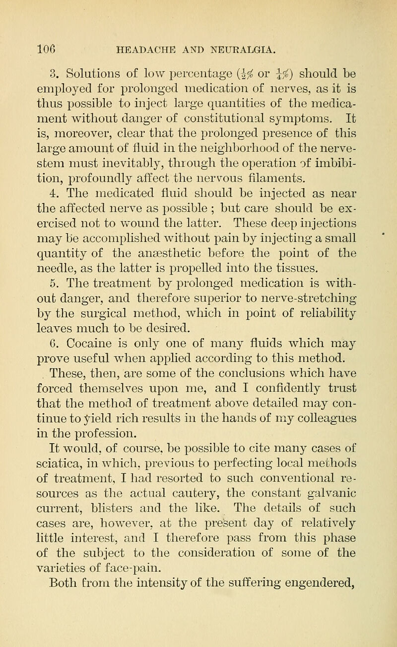 3. Solutions of low percentage ($# or \f) should be employed for prolonged medication of nerves, as it is thus possible to inject large quantities of the medica- ment without clanger of constitutional symptoms. It is, moreover, clear that the prolonged presence of this large amount of fluid in the neighborhood of the nerve- stem must inevitably, through the operation of imbibi- tion, profoundly affect the nervous filaments. 4. The medicated fluid should be injected as near the affected nerve as possible ; but care should be ex- ercised not to wound the latter. These deep injections may be accomplished without pain by injecting a small quantity of the ansesthetic before the point of the needle, as the latter is propelled into the tissues. 5. The treatment by prolonged medication is with- out danger, and therefore superior to nerve-stretching by the surgical method, which in point of reliability leaves much to be desired. 6. Cocaine is only one of many fluids which may prove useful when applied according to this method. These, then, are some of the conclusions which have forced themselves upon me, and I confidently trust that the method of treatment above detailed may con- tinue to yield rich results in the hands of my colleagues in the profession. It would, of course, be possible to cite many cases of sciatica, in which, previous to perfecting local methods of treatment, I had resorted to such conventional re- sources as the actual cautery, the constant galvanic current, blisters and the like. The details of such cases are, however, at the present day of relatively little interest, and I therefore pass from this phase of the subject to the consideration of some of the varieties of face-pain. Both from the intensity of the suffering engendered,