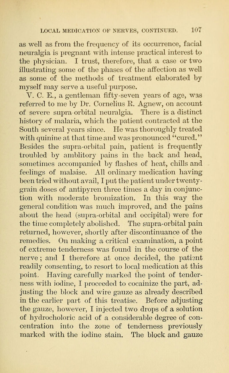 as well as from the frequency of its occurrence, facial neuralgia is pregnant with intense practical interest to the physician. I trust, therefore, that a case or two illustrating some of the phases of the affection as well as some of the methods of treatment elaborated by myself may serve a useful purpose. V. C. E., a gentleman fifty-seven years of age, was referred to me by Dr. Cornelius R. Agnew, on account of severe supra orbital neuralgia. There is a distinct history of malaria, which the patient contracted at the South several years since. He was thoroughly treated with quinine at that time and was pronounced cured. Besides the supra-orbital pain, patient is frequently troubled by amblitory pains in the back and head, sometimes accompanied by flashes of heat, chills and feelings of malaise. All ordinary medication having been tried without avail, I put the patient under twenty- grain doses of antipyren three times a day in conjunc- tion with moderate bromization. In this way the general condition was much improved, and the pains about the head (supra-orbital and occipital) were for the time completely abolished. The supra-orbital pain returned, however, shortly after discontinuance of the remedies. On making a critical examination, a point of extreme tenderness was found in the course of the nerve ; and I therefore at once decided, the patisnt readily consenting, to resort to local medication at this point. Having carefully marked the point of tender- ness with iodine, I proceeded to cocainize the part, ad- justing the block and wire gauze as already described in the earlier part of this treatise. Before adjusting the gauze, however, I injected two drops of a solution of hydrocholoric acid of a considerable degree of con- centration into the zone of tenderness previously marked with the iodine stain. The block and gauze