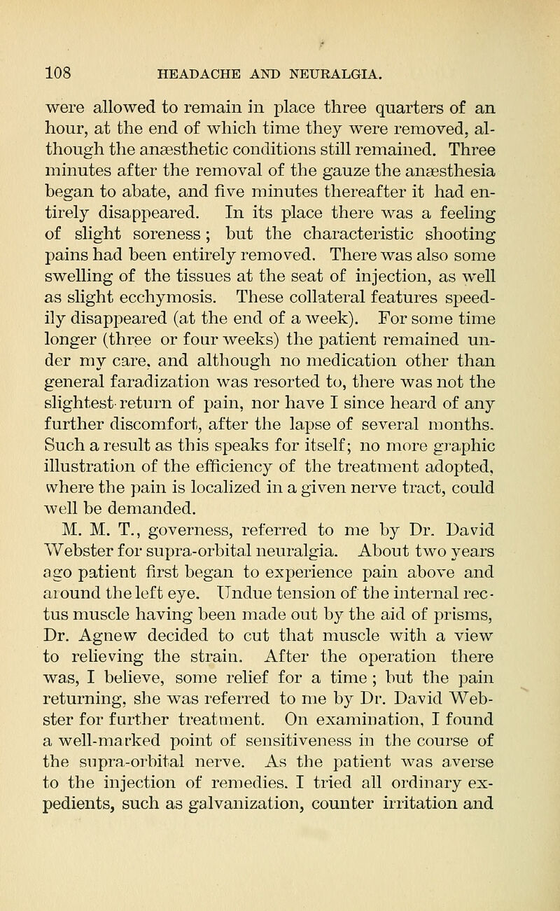 were allowed to remain in place three quarters of an hour, at the end of which time they were removed, al- though the anaesthetic conditions still remained. Three minutes after the removal of the gauze the anaesthesia began to abate, and five minutes thereafter it had en- tirely disappeared. In its place there was a feeling of slight soreness; but the characteristic shooting pains had been entirely removed. There was also some swelling of the tissues at the seat of injection, as well as slight ecchymosis. These collateral features speed- ily disappeared (at the end of a week). For some time longer (three or four weeks) the patient remained un- der my care, and although no medication other than general faradization was resorted to, there was not the slightest- return of pain, nor have I since heard of any further discomfort, after the lapse of several months. Such a result as this speaks for itself; no more graphic illustration of the efficiency of the treatment adopted, where the pain is localized in a given nerve tract, could well be demanded. M. M. T., governess, referred to me by Dr. David Webster for supra-orbital neuralgia. About two years ago patient first began to experience pain above and around the left eye. Undue tension of the internal rec- tus muscle having been made out by the aid of prisms, Dr. Agnew decided to cut that muscle with a view to relieving the strain. After the operation there was, I believe, some relief for a time ; but the pain returning, she was referred to me by Dr. David Web- ster for further treatment. On examination, I found a well-marked point of sensitiveness in the course of the supra-orbital nerve. As the patient was averse to the injection of remedies. I tried all ordinary ex- pedients, such as galvanization, counter irritation and