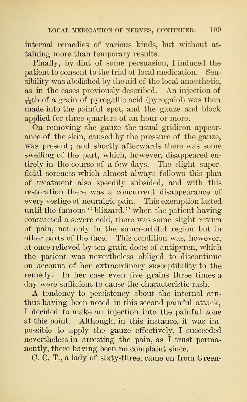 internal remedies of various kinds, but without at- taining more than temporary results. Finally, by dint of some persuasion, I induced the patient to consent to the trial of local medication. Sen- sibility was abolished by the aid of the local anaesthetic, as in the cases previously described. An injection of TVth of a grain of pyrogallic acid (pyrogalol) was then made into the painful spot, and the gauze and block applied for three quarters of an hour or more. On removing the gauze the usual gridiron appear- ance of the skin, caused by the pressure of the gauze, was present; and shortly afterwards there was some swelling of the part, which, however, disappeared en- tirely in the course of a few days. The slight super- ficial soreness which almost always follows this plan of treatment also speedily subsided, and with this restoration there was a concurrent disappearance of every vestige of neuralgic pain. This exemption lasted until the famous  blizzard, when the patient having contracted a severe cold, there was some slight return of pain, not only in the supra-orbital region but in other parts of the face. This condition was, however, at once relieved by ten-grain doses of antipyren, which the patient was nevertheless obliged to discontinue on account of her extraordinary susceptibility to the remedy. In her case even five grains three times a day were sufficient to cause the characteristic rash. A tendency to persistency about the internal can- thus having been noted in this second painful attack, I decided to make an injection into the painful zone at this point. Although, in this instance, it was im- possible to apply the gauze effectively, I succeeded nevertheless in arresting the pain, as I trust perma- nently, there having been no complaint since. C. C. T., a lady of sixty-three, came on from Green-