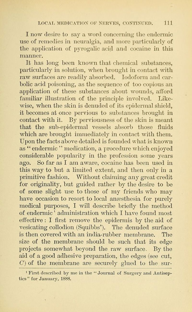 I now desire to say a word concerning the endermic use of remedies in neuralgia, and more particularly of the application of pyrogalic acid and cocaine in this manner. It has long been known that chemical substances, particularly in solution, when brought in contact with raw surfaces are readily absorbed. Iodoform and car- bolic acid poisoning, as the sequence of too copious an application of these substances about wounds, afford familiar illustration of the principle involved. Like- wise, when the skin is denuded of its epidermal shield, it becomes at once pervious to substances brought in contact with it. By perviousness of the skin is meant that the sub-epidermal vessels absorb those fluids which are brought immediately in contact with them. Upon the facts above detailed is founded what is known as  endermic  medication, a procedure which enjoyed considerable popularity in the profession some years ago. So far as I am aware, cocaine has been used in this way to but a limited extent, and then only in a primitive fashion. Without claiming any great credit for originality, but guided rather by the desire to be of some slight use to those of my friends who may have occasion to resort to local anaesthesia for purely medical purposes, I will describe briefly the method of endermic1 administration which I have found most effective : I first remove the epidermis by the aid of vesicating collodion (Squibbs'). The denuded surface is then covered with an india-rubber membrane. The size of the membrane should be such that its edge projects somewhat beyond the raw surface. By the aid of a good adhesive preparation, the edges (see cut, C) of the membrane are securely glued to the sur- 1 First described by me in the  Journal of Surgery and Antisep- tics  for January, 1888.